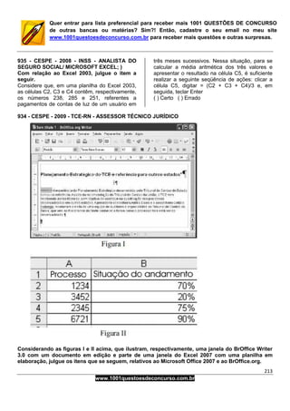 213
www.1001questoesdeconcurso.com.br
Quer entrar para lista preferencial para receber mais 1001 QUESTÕES DE CONCURSO
de outras bancas ou matérias? Sim?! Então, cadastre o seu email no meu site
www.1001questoesdeconcurso.com.br para receber mais questões e outras surpresas.
935 - CESPE - 2008 - INSS - ANALISTA DO
SEGURO SOCIAL/ MICROSOFT EXCEL; )
Com relação ao Excel 2003, julgue o item a
seguir.
Considere que, em uma planilha do Excel 2003,
as células C2, C3 e C4 contêm, respectivamente,
os números 238, 285 e 251, referentes a
pagamentos de contas de luz de um usuário em
três meses sucessivos. Nessa situação, para se
calcular a média aritmética dos três valores e
apresentar o resultado na célula C5, é suficiente
realizar a seguinte seqüência de ações: clicar a
célula C5, digitar = (C2 + C3 + C4)/3 e, em
seguida, teclar Enter
( ) Certo ( ) Errado
934 - CESPE - 2009 - TCE-RN - ASSESSOR TÉCNICO JURÍDICO
Considerando as figuras I e II acima, que ilustram, respectivamente, uma janela do BrOffice Writer
3.0 com um documento em edição e parte de uma janela do Excel 2007 com uma planilha em
elaboração, julgue os itens que se seguem, relativos ao Microsoft Office 2007 e ao BrOffice.org.
 