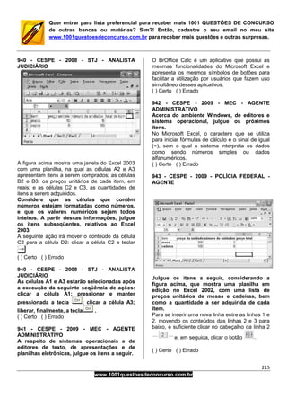 215
www.1001questoesdeconcurso.com.br
Quer entrar para lista preferencial para receber mais 1001 QUESTÕES DE CONCURSO
de outras bancas ou matérias? Sim?! Então, cadastre o seu email no meu site
www.1001questoesdeconcurso.com.br para receber mais questões e outras surpresas.
940 - CESPE - 2008 - STJ - ANALISTA
JUDICIÁRIO
A figura acima mostra uma janela do Excel 2003
com uma planilha, na qual as células A2 e A3
apresentam itens a serem comprados; as células
B2 e B3, os preços unitários de cada item, em
reais; e as células C2 e C3, as quantidades de
itens a serem adquiridos.
Considere que as células que contêm
números estejam formatadas como números,
e que os valores numéricos sejam todos
inteiros. A partir dessas informações, julgue
os itens subseqüentes, relativos ao Excel
2003.
A seguinte ação irá mover o conteúdo da célula
C2 para a célula D2: clicar a célula C2 e teclar
( ) Certo ( ) Errado
940 - CESPE - 2008 - STJ - ANALISTA
JUDICIÁRIO
As células A1 e A3 estarão selecionadas após
a execução da seguinte seqüência de ações:
clicar a célula A1; pressionar e manter
pressionada a tecla ; clicar a célula A3;
liberar, finalmente, a tecla .
( ) Certo ( ) Errado
941 - CESPE - 2009 - MEC - AGENTE
ADMINISTRATIVO
A respeito de sistemas operacionais e de
editores de texto, de apresentações e de
planilhas eletrônicas, julgue os itens a seguir.
O BrOffice Calc é um aplicativo que possui as
mesmas funcionalidades do Microsoft Excel e
apresenta os mesmos símbolos de botões para
facilitar a utilização por usuários que fazem uso
simultâneo desses aplicativos.
( ) Certo ( ) Errado
942 - CESPE - 2009 - MEC - AGENTE
ADMINISTRATIVO
Acerca do ambiente Windows, de editores e
sistema operacional, julgue os próximos
itens.
No Microsoft Excel, o caractere que se utiliza
para iniciar fórmulas de cálculo é o sinal de igual
(=), sem o qual o sistema interpreta os dados
como sendo números simples ou dados
alfanuméricos.
( ) Certo ( ) Errado
943 - CESPE - 2009 - POLÍCIA FEDERAL -
AGENTE
Julgue os itens a seguir, considerando a
figura acima, que mostra uma planilha em
edição no Excel 2002, com uma lista de
preços unitários de mesas e cadeiras, bem
como a quantidade a ser adquirida de cada
item.
Para se inserir uma nova linha entre as linhas 1 e
2, movendo os conteúdos das linhas 2 e 3 para
baixo, é suficiente clicar no cabeçalho da linha 2
e, em seguida, clicar o botão .
( ) Certo ( ) Errado
 