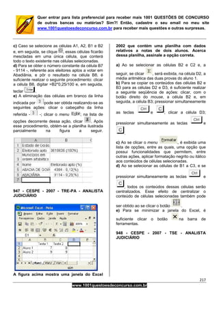217
www.1001questoesdeconcurso.com.br
Quer entrar para lista preferencial para receber mais 1001 QUESTÕES DE CONCURSO
de outras bancas ou matérias? Sim?! Então, cadastre o seu email no meu site
www.1001questoesdeconcurso.com.br para receber mais questões e outras surpresas.
c) Caso se selecione as células A1, A2, B1 e B2
e, em seguida, se clique , essas células ficarão
mescladas em uma única célula, que conterá
todo o texto existente nas células selecionadas.
d) Para se obter o número constante da célula B7
- 9114 -, referente aos eleitores aptos a votar em
Abadiânia, e pôr o resultado na célula B8, é
suficiente realizar o seguinte procedimento: clicar
a célula B8, digitar =B2*0,25/100 e, em seguida,
teclar .
e) A eliminação das células em branco da linha
indicada por pode ser obtida realizando-se as
seguintes ações: clicar o cabeçalho da linha
referida - -; clicar o menu ; na lista de
opções decorrente dessa ação, clicar . Após
esse procedimento, obtém-se a planilha ilustrada
parcialmente na figura a seguir.
947 - CESPE - 2007 - TRE-PA - ANALISTA
JUDICIÁRIO
A figura acima mostra uma janela do Excel
2002 que contém uma planilha com dados
relativos a notas de dois alunos. Acerca
dessa planilha, assinale a opção correta.
a) Ao se selecionar as células B2 e C2 e, a
seguir, se clicar , será exibida, na célula D2, a
média aritmética das duas provas do aluno 1.
b) Para se copiar os conteúdos das células B2 e
B3 para as células D2 e D3, é suficiente realizar
a seguinte seqüência de ações: clicar, com o
botão direito do mouse, a célula B2 e, em
seguida, a célula B3; pressionar simultaneamente
as teclas e ; clicar a célula D3;
pressionar simultaneamente as teclas e
.
c) Ao se clicar o menu , é exibida uma
lista de opções, entre as quais, uma opção que
possui funcionalidades que permitem, entre
outras ações, aplicar formatação negrito ou itálico
aos conteúdos de células selecionadas.
d) Ao se selecionar as células de B1 a C3, e se
pressionar simultaneamente as teclas e
, todos os conteúdos dessas células serão
centralizados. Esse efeito de centralizar o
conteúdo de células selecionadas também pode
ser obtido ao se clicar o botão .
e) Para se minimizar a janela do Excel, é
suficiente clicar o botão na barra de
ferramentas.
948 - CESPE - 2007 - TSE - ANALISTA
JUDICIÁRIO
 