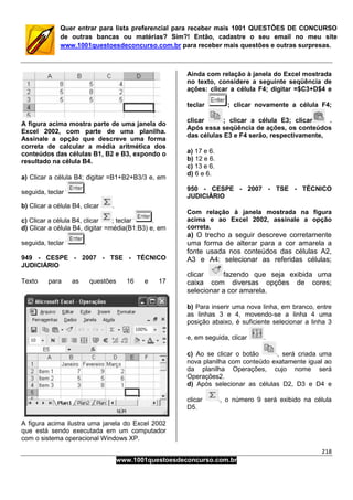 218
www.1001questoesdeconcurso.com.br
Quer entrar para lista preferencial para receber mais 1001 QUESTÕES DE CONCURSO
de outras bancas ou matérias? Sim?! Então, cadastre o seu email no meu site
www.1001questoesdeconcurso.com.br para receber mais questões e outras surpresas.
A figura acima mostra parte de uma janela do
Excel 2002, com parte de uma planilha.
Assinale a opção que descreve uma forma
correta de calcular a média aritmética dos
conteúdos das células B1, B2 e B3, expondo o
resultado na célula B4.
a) Clicar a célula B4; digitar =B1+B2+B3/3 e, em
seguida, teclar .
b) Clicar a célula B4, clicar .
c) Clicar a célula B4, clicar ; teclar .
d) Clicar a célula B4, digitar =média(B1:B3) e, em
seguida, teclar .
949 - CESPE - 2007 - TSE - TÉCNICO
JUDICIÁRIO
Texto para as questões 16 e 17
A figura acima ilustra uma janela do Excel 2002
que está sendo executada em um computador
com o sistema operacional Windows XP.
Ainda com relação à janela do Excel mostrada
no texto, considere a seguinte seqüência de
ações: clicar a célula F4; digitar =$C3+D$4 e
teclar ; clicar novamente a célula F4;
clicar ; clicar a célula E3; clicar .
Após essa seqüência de ações, os conteúdos
das células E3 e F4 serão, respectivamente,
a) 17 e 6.
b) 12 e 6.
c) 13 e 6.
d) 6 e 6.
950 - CESPE - 2007 - TSE - TÉCNICO
JUDICIÁRIO
Com relação à janela mostrada na figura
acima e ao Excel 2002, assinale a opção
correta.
a) O trecho a seguir descreve corretamente
uma forma de alterar para a cor amarela a
fonte usada nos conteúdos das células A2,
A3 e A4: selecionar as referidas células;
clicar fazendo que seja exibida uma
caixa com diversas opções de cores;
selecionar a cor amarela.
b) Para inserir uma nova linha, em branco, entre
as linhas 3 e 4, movendo-se a linha 4 uma
posição abaixo, é suficiente selecionar a linha 3
e, em seguida, clicar .
c) Ao se clicar o botão , será criada uma
nova planilha com conteúdo exatamente igual ao
da planilha Operações, cujo nome será
Operações2.
d) Após selecionar as células D2, D3 e D4 e
clicar , o número 9 será exibido na célula
D5.
 