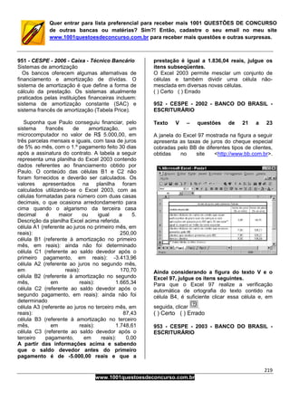 219
www.1001questoesdeconcurso.com.br
Quer entrar para lista preferencial para receber mais 1001 QUESTÕES DE CONCURSO
de outras bancas ou matérias? Sim?! Então, cadastre o seu email no meu site
www.1001questoesdeconcurso.com.br para receber mais questões e outras surpresas.
951 - CESPE - 2006 - Caixa - Técnico Bancário
Sistemas de amortização
Os bancos oferecem algumas alternativas de
financiamento e amortização de dívidas. O
sistema de amortização é que define a forma de
cálculo da prestação. Os sistemas atualmente
praticados pelas instituições financeiras incluem:
sistema de amortização constante (SAC) e
sistema francês de amortização (Tabela Price).
Suponha que Paulo conseguiu financiar, pelo
sistema francês de amortização, um
microcomputador no valor de R$ 5.000,00, em
três parcelas mensais e iguais, com taxa de juros
de 5% ao mês, com o 1.º pagamento feito 30 dias
após a assinatura do contrato. A tabela a seguir
representa uma planilha do Excel 2003 contendo
dados referentes ao financiamento obtido por
Paulo. O conteúdo das células B1 e C2 não
foram fornecidos e deverão ser calculados. Os
valores apresentados na planilha foram
calculados utilizando-se o Excel 2003, com as
células formatadas para número com duas casas
decimais, o que ocasiona arredondamento para
cima quando o algarismo da terceira casa
decimal é maior ou igual a 5.
Descrição da planilha Excel acima referida.
célula A1 (referente ao juros no primeiro mês, em
reais): 250,00
célula B1 (referente à amortização no primeiro
mês, em reais): ainda não foi determinado
célula C1 (referente ao saldo devedor após o
primeiro pagamento, em reais): -3.413,96
célula A2 (referente ao juros no segundo mês,
em reais): 170,70
célula B2 (referente à amortização no segundo
mês, em reais): 1.665,34
célula C2 (referente ao saldo devedor após o
segundo pagamento, em reais): ainda não foi
determinado
célula A3 (referente ao juros no terceiro mês, em
reais): 87,43
célula B3 (referente à amortização no terceiro
mês, em reais): 1.748,61
célula C3 (referente ao saldo devedor após o
terceiro pagamento, em reais): 0,00
A partir das informações acima e sabendo
que o saldo devedor antes do primeiro
pagamento é de -5.000,00 reais e que a
prestação é igual a 1.836,04 reais, julgue os
itens subseqüentes.
O Excel 2003 permite mesclar um conjunto de
células e também dividir uma célula não-
mesclada em diversas novas células.
( ) Certo ( ) Errado
952 - CESPE - 2002 - BANCO DO BRASIL -
ESCRITURÁRIO
Texto V – questões de 21 a 23
A janela do Excel 97 mostrada na figura a seguir
apresenta as taxas de juros do cheque especial
cobradas pelo BB de diferentes tipos de clientes,
obtidas no site <http://www.bb.com.br>.
Ainda considerando a figura do texto V e o
Excel 97, julgue os itens seguintes.
Para que o Excel 97 realize a verificação
automática de ortografia do texto contido na
célula B4, é suficiente clicar essa célula e, em
seguida, clicar .
( ) Certo ( ) Errado
953 - CESPE - 2003 - BANCO DO BRASIL -
ESCRITURÁRIO
 