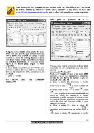 220
www.1001questoesdeconcurso.com.br
Quer entrar para lista preferencial para receber mais 1001 QUESTÕES DE CONCURSO
de outras bancas ou matérias? Sim?! Então, cadastre o seu email no meu site
www.1001questoesdeconcurso.com.br para receber mais questões e outras surpresas.
A figura acima mostra uma janela do Excel
2002, com uma planilha que contém dados de
1991 e 2000 sobre o IDHM em vários estados
brasileiros, além do ranking desses estados
com base nesse índice, considerando todos
os estados brasileiros. A respeito dessa
figura e do Excel 2002, julgue os itens
seguintes.
O Excel 2002 possui fórmulas predefinidas que
permitem o cálculo do desvio-padrão, da média e
da moda do conjunto dos IDHM apresentados, no
ano 1991.
( ) Certo ( ) Errado
954 - CESPE - 2007 - TSE - ANALISTA
JUDICIÁRIO
Texto para as questões 16 e 17
A figura acima mostra uma janela do Excel 2002,
executado em um computador que usa como
sistema
operacional o Windows XP.
Ainda com relação à figura e ao Excel 2002,
assinale a opção que apresenta a descrição
correta de uma forma de aplicar negrito às
células B1, C1, A4 e A5.
a) Clicar a célula B1; pressionar e manter
pressionada a tecla , e clicar a célula C1,
liberando então a tecla ; clicar ; clicar
; com o ponteiro do mouse posicionado no
centro da célula A4, pressionar e manter
pressionado o botão esquerdo do mouse; mover
o mouse de forma a posicionar seu ponteiro no
centro da célula A5, liberando então o botão
esquerdo do mouse.
b) Clicar a célula B1; clicar a célula B2;
pressionar simultaneamente as teclas e
; clicar a célula A4; pressionar e manter
 