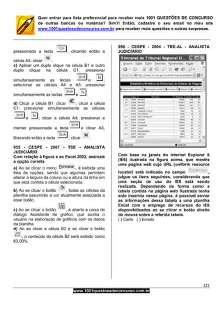 221
www.1001questoesdeconcurso.com.br
Quer entrar para lista preferencial para receber mais 1001 QUESTÕES DE CONCURSO
de outras bancas ou matérias? Sim?! Então, cadastre o seu email no meu site
www.1001questoesdeconcurso.com.br para receber mais questões e outras surpresas.
pressionada a tecla , clicando então a
célula A5; clicar .
c) Aplicar um duplo clique na célula B1 e outro
duplo clique na célula C1; pressionar
simultaneamente as teclas e ;
selecionar as células A4 e A5; pressionar
simultaneamente as teclas e .
d) Clicar a célula B1; clicar ; clicar a célula
C1; pressionar simultaneamente as células
e ; clicar a célula A4; pressionar e
manter pressionada a tecla e clicar A5,
liberando então a tecla ; clicar .
955 - CESPE - 2007 - TSE - ANALISTA
JUDICIÁRIO
Com relação à figura e ao Excel 2002, assinale
a opção correta.
a) Ao se clicar o menu , é exibida uma
lista de opções, sendo que algumas permitem
alterar a largura da coluna ou a altura da linha em
que está contida a célula selecionada.
b) Ao se clicar o botão , todas as células da
planilha assumirão a cor atualmente associada a
esse botão.
c) Ao se clicar o botão , é aberta a caixa de
diálogo Assistente de gráfico, que auxilia o
usuário na elaboração de gráficos com os dados
da planilha.
d) Ao se clicar a célula B2 e se clicar o botão
, o conteúdo da célula B2 será exibido como
63,00%.
956 - CESPE - 2004 - TRE-AL - ANALISTA
JUDICIÁRIO
Com base na janela do Internet Explorer 6
(IE6) ilustrada na figura acima, que mostra
uma página web cujo URL (uniform resource
locator) está indicado no campo ,
julgue os itens seguintes, considerando que
uma seção de uso do IE6 está sendo
realizada. Dependendo da forma como a
tabela contida na página web ilustrada tenha
sido inserida nessa página, é possível enviar
as informações dessa tabela a uma planilha
Excel com o emprego de recursos do IE6
disponibilizados ao se clicar o botão direito
do mouse sobre a referida tabela.
( ) Certo ( ) Errado
 