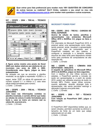 222
www.1001questoesdeconcurso.com.br
Quer entrar para lista preferencial para receber mais 1001 QUESTÕES DE CONCURSO
de outras bancas ou matérias? Sim?! Então, cadastre o seu email no meu site
www.1001questoesdeconcurso.com.br para receber mais questões e outras surpresas.
957 - CESPE - 2004 - TRE-AL - TÉCNICO
JUDICIÁRIO
A figura acima mostra uma janela do Excel
2000 com dados relativos aos eleitores de um
município nos anos de 2000 e 2002.
Considerando essa figura, julgue os itens
subseqüentes.
Na situação em que se encontra a planilha
mostrada, ao se digitar a expressão =C2/B2 e, a
seguir, teclar , na célula A5 aparecerá um
número superior a 1 e inferior a 2, caso essa
célula esteja formatada para número.
( ) Certo ( ) Errado
958 - CESPE - 2004 - TRE-AL - TÉCNICO
JUDICIÁRIO
Com base nas informações contidas na
planilha mostrada, é correto afirmar que todas
as células da coluna A estão formatadas para
texto e, caso se insira um número real na
célula A5, ocorrerá erro.
( ) Certo ( ) Errado
MICROSOFT POWER POINT
959 - CESPE - 2012 - TRE-RJ - CARGOS DE
NÍVEL SUPERIOR
Acerca de edição de textos, planilhas e
apresentações nos ambientes Microsoft
Office 2010 e BrOffice 3.0, julgue os itens a
seguir.
Por intermédio do Microsoft PowerPoint 2010, é
possível salvar uma apresentação como vídeo,
sendo possível, ainda, visualizar a apresentação
mesmo por meio de computador sem o
PowerPoint instalado em seu sistema, e
configurar a resolução e o tamanho desses
arquivos de vídeo tanto para dispositivos móveis
como para monitores de computadores de alta
resolução HD.
( ) Certo ( ) Errado
960 - CESPE - 2012 - CÂMARA DOS
DEPUTADOS - ANALISTA
A respeito de aplicativos do Microsoft Office
2010 e do BrOffice, julgue os itens seguintes.
Com o objetivo de criar trilhas sonoras em
eslaides, o PowerPoint permite a inclusão de
áudio em apresentações e, a partir da versão
2010, podem ser utilizados arquivos de áudio no
formato MP3. Porém, essas trilhas sonoras,
quando aplicadas, deverão abranger toda a
apresentação, não sendo permitido restringir a
aplicação a apenas uma parte dela.
( ) Certo ( ) Errado
961 - CESPE - 2008 - TST - TÉCNICO
JUDICIÁRIO
Com relação ao PowerPoint 2007, julgue o
item a seguir.
O PowerPoint 2007 disponibiliza botões que, ao
serem clicados, permitem aumentar ou diminuir o
tamanho da fonte de um texto que esteja
selecionado em um slide.
( ) Certo ( ) Errado
 