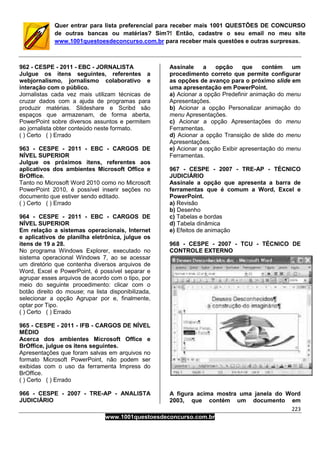 223
www.1001questoesdeconcurso.com.br
Quer entrar para lista preferencial para receber mais 1001 QUESTÕES DE CONCURSO
de outras bancas ou matérias? Sim?! Então, cadastre o seu email no meu site
www.1001questoesdeconcurso.com.br para receber mais questões e outras surpresas.
962 - CESPE - 2011 - EBC - JORNALISTA
Julgue os itens seguintes, referentes a
webjornalismo, jornalismo colaborativo e
interação com o público.
Jornalistas cada vez mais utilizam técnicas de
cruzar dados com a ajuda de programas para
produzir matérias. Slideshare e Scribd são
espaços que armazenam, de forma aberta,
PowerPoint sobre diversos assuntos e permitem
ao jornalista obter conteúdo neste formato.
( ) Certo ( ) Errado
963 - CESPE - 2011 - EBC - CARGOS DE
NÍVEL SUPERIOR
Julgue os próximos itens, referentes aos
aplicativos dos ambientes Microsoft Office e
BrOffice.
Tanto no Microsoft Word 2010 como no Microsoft
PowerPoint 2010, é possível inserir seções no
documento que estiver sendo editado.
( ) Certo ( ) Errado
964 - CESPE - 2011 - EBC - CARGOS DE
NÍVEL SUPERIOR
Em relação a sistemas operacionais, Internet
e aplicativos de planilha eletrônica, julgue os
itens de 19 a 28.
No programa Windows Explorer, executado no
sistema operacional Windows 7, ao se acessar
um diretório que contenha diversos arquivos de
Word, Excel e PowerPoint, é possível separar e
agrupar esses arquivos de acordo com o tipo, por
meio do seguinte procedimento: clicar com o
botão direito do mouse; na lista disponibilizada,
selecionar a opção Agrupar por e, finalmente,
optar por Tipo.
( ) Certo ( ) Errado
965 - CESPE - 2011 - IFB - CARGOS DE NÍVEL
MÉDIO
Acerca dos ambientes Microsoft Office e
BrOffice, julgue os itens seguintes.
Apresentações que foram salvas em arquivos no
formato Microsoft PowerPoint, não podem ser
exibidas com o uso da ferramenta Impress do
BrOffice.
( ) Certo ( ) Errado
966 - CESPE - 2007 - TRE-AP - ANALISTA
JUDICIÁRIO
Assinale a opção que contém um
procedimento correto que permite configurar
as opções de avanço para o próximo slide em
uma apresentação em PowerPoint.
a) Acionar a opção Predefinir animação do menu
Apresentações.
b) Acionar a opção Personalizar animação do
menu Apresentações.
c) Acionar a opção Apresentações do menu
Ferramentas.
d) Acionar a opção Transição de slide do menu
Apresentações.
e) Acionar a opção Exibir apresentação do menu
Ferramentas.
967 - CESPE - 2007 - TRE-AP - TÉCNICO
JUDICIÁRIO
Assinale a opção que apresenta a barra de
ferramentas que é comum a Word, Excel e
PowerPoint.
a) Revisão
b) Desenho
c) Tabelas e bordas
d) Tabela dinâmica
e) Efeitos de animação
968 - CESPE - 2007 - TCU - TÉCNICO DE
CONTROLE EXTERNO
A figura acima mostra uma janela do Word
2003, que contém um documento em
 