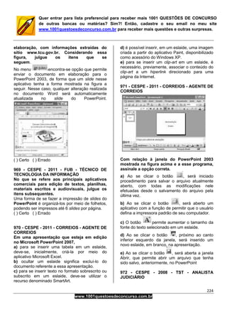 224
www.1001questoesdeconcurso.com.br
Quer entrar para lista preferencial para receber mais 1001 QUESTÕES DE CONCURSO
de outras bancas ou matérias? Sim?! Então, cadastre o seu email no meu site
www.1001questoesdeconcurso.com.br para receber mais questões e outras surpresas.
elaboração, com informações extraídas do
sítio www.tcu.gov.br. Considerando essa
figura, julgue os itens que se
seguem.
No menu encontra-se opção que permite
enviar o documento em elaboração para o
PowerPoint 2003, de forma que um slide nesse
aplicativo tenha a forma mostrada na figura a
seguir. Nesse caso, qualquer alteração realizada
no documento Word será automaticamente
atualizada no slide do PowerPoint.
( ) Certo ( ) Errado
969 - CESPE - 2011 - FUB - TÉCNICO DE
TECNOLOGIA DA INFORMAÇÃO
No que se refere aos principais aplicativos
comerciais para edição de textos, planilhas,
materiais escritos e audiovisuais, julgue os
itens subsequentes.
Uma forma de se fazer a impressão de slides do
PowerPoint é organizá-los por meio de folhetos,
podendo ser impressos até 6 slides por página.
( ) Certo ( ) Errado
970 - CESPE - 2011 - CORREIOS - AGENTE DE
CORREIOS
Em uma apresentação que esteja em edição
no Microsoft PowerPoint 2007,
a) para se inserir uma tabela em um eslaide,
deve-se, inicialmente, criá-la por meio do
aplicativo Microsoft Excel.
b) ocultar um eslaide significa excluí-lo do
documento referente a essa apresentação.
c) para se inserir texto no formato sobrescrito ou
subscrito em um eslaide, deve-se utilizar o
recurso denominado SmartArt.
d) é possível inserir, em um eslaide, uma imagem
criada a partir do aplicativo Paint, disponibilizado
como acessório do Windows XP.
e) para se inserir um clip-art em um eslaide, é
necessário, previamente, associar o conteúdo do
clip-art a um hiperlink direcionado para uma
página da Internet.
971 - CESPE - 2011 - CORREIOS - AGENTE DE
CORREIOS
Com relação à janela do PowerPoint 2003
mostrada na figura acima e a esse programa,
assinale a opção correta.
a) Ao se clicar o botão , será iniciado
procedimento para salvar o arquivo atualmente
aberto, com todas as modificações nele
efetuadas desde o salvamento do arquivo pela
última vez.
b) Ao se clicar o botão , será aberto um
aplicativo com a função de permitir que o usuário
defina a impressora padrão de seu computador.
c) O botão permite aumentar o tamanho da
fonte do texto selecionado em um eslaide.
d) Ao se clicar o botão , próximo ao canto
inferior esquerdo da janela, será inserido um
novo eslaide, em branco, na apresentação.
e) Ao se clicar o botão , será aberta a janela
Abrir, que permite abrir um arquivo que tenha
sido salvo, anteriormente, no PowerPoint
972 - CESPE - 2008 - TST - ANALISTA
JUDICIÁRIO
 