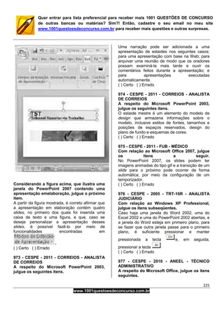 225
www.1001questoesdeconcurso.com.br
Quer entrar para lista preferencial para receber mais 1001 QUESTÕES DE CONCURSO
de outras bancas ou matérias? Sim?! Então, cadastre o seu email no meu site
www.1001questoesdeconcurso.com.br para receber mais questões e outras surpresas.
Considerando a figura acima, que ilustra uma
janela do PowerPoint 2007 contendo uma
apresentação emelaboração, julgue o próximo
item.
A partir da figura mostrada, é correto afirmar que
a apresentação em elaboração contém quatro
slides, no primeiro dos quais foi inserida uma
caixa de texto e uma figura, e que, caso se
deseje personalizar a apresentação desses
slides, é possível fazê-lo por meio de
funcionalidades encontradas em
( ) Certo ( ) Errado
973 - CESPE - 2011 - CORREIOS - ANALISTA
DE CORREIOS
A respeito do Microsoft PowerPoint 2003,
julgue os seguintes itens.
Uma narração pode ser adicionada a uma
apresentação de eslaides nos seguintes casos:
para uma apresentação com base na Web; para
arquivar uma reunião de modo que os oradores
possam examiná-la mais tarde e ouvir os
comentários feitos durante a apresentação; e
para apresentações executadas
automaticamente.
( ) Certo ( ) Errado
974 - CESPE - 2011 - CORREIOS - ANALISTA
DE CORREIOS
A respeito do Microsoft PowerPoint 2003,
julgue os seguintes itens.
O eslaide mestre é um elemento do modelo de
design que armazena informações sobre o
modelo, inclusive estilos de fontes, tamanhos e
posições de espaços reservados, design do
plano de fundo e esquemas de cores.
( ) Certo ( ) Errado
975 - CESPE - 2011 - FUB - MÉDICO
Com relação ao Microsoft Office 2007, julgue
os itens a seguir.
No PowerPoint 2007, os slides podem ter
imagens animadas do tipo gif e a transição de um
slide para o próximo pode ocorrer de forma
automática, por meio da configuração de um
temporizador.
( ) Certo ( ) Errado
976 - CESPE - 2005 - TRT-16R - ANALISTA
JUDICIÁRIO
Com relação ao Windows XP Professional,
julgue os itens subseqüentes.
Caso haja uma janela do Word 2002, uma do
Excel 2002 e uma do PowerPoint 2002 abertas, e
a janela do Word esteja em primeiro plano, para
se fazer que outra janela passe para o primeiro
plano, é suficiente pressionar e manter
pressionada a tecla e, em seguida,
pressionar a tecla
( ) Certo ( ) Errado
977 - CESPE - 2010 - ANEEL - TÉCNICO
ADMINISTRATIVO
A respeito do Microsoft Office, julgue os itens
seguintes.
 