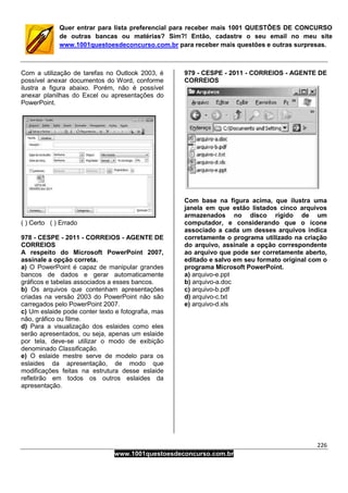 226
www.1001questoesdeconcurso.com.br
Quer entrar para lista preferencial para receber mais 1001 QUESTÕES DE CONCURSO
de outras bancas ou matérias? Sim?! Então, cadastre o seu email no meu site
www.1001questoesdeconcurso.com.br para receber mais questões e outras surpresas.
Com a utilização de tarefas no Outlook 2003, é
possível anexar documentos do Word, conforme
ilustra a figura abaixo. Porém, não é possível
anexar planilhas do Excel ou apresentações do
PowerPoint.
( ) Certo ( ) Errado
978 - CESPE - 2011 - CORREIOS - AGENTE DE
CORREIOS
A respeito do Microsoft PowerPoint 2007,
assinale a opção correta.
a) O PowerPoint é capaz de manipular grandes
bancos de dados e gerar automaticamente
gráficos e tabelas associados a esses bancos.
b) Os arquivos que contenham apresentações
criadas na versão 2003 do PowerPoint não são
carregados pelo PowerPoint 2007.
c) Um eslaide pode conter texto e fotografia, mas
não, gráfico ou filme.
d) Para a visualização dos eslaides como eles
serão apresentados, ou seja, apenas um eslaide
por tela, deve-se utilizar o modo de exibição
denominado Classificação.
e) O eslaide mestre serve de modelo para os
eslaides da apresentação, de modo que
modificações feitas na estrutura desse eslaide
refletirão em todos os outros eslaides da
apresentação.
979 - CESPE - 2011 - CORREIOS - AGENTE DE
CORREIOS
Com base na figura acima, que ilustra uma
janela em que estão listados cinco arquivos
armazenados no disco rígido de um
computador, e considerando que o ícone
associado a cada um desses arquivos indica
corretamente o programa utilizado na criação
do arquivo, assinale a opção correspondente
ao arquivo que pode ser corretamente aberto,
editado e salvo em seu formato original com o
programa Microsoft PowerPoint.
a) arquivo-e.ppt
b) arquivo-a.doc
c) arquivo-b.pdf
d) arquivo-c.txt
e) arquivo-d.xls
 