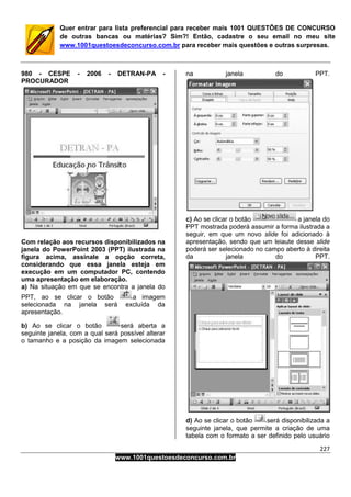 227
www.1001questoesdeconcurso.com.br
Quer entrar para lista preferencial para receber mais 1001 QUESTÕES DE CONCURSO
de outras bancas ou matérias? Sim?! Então, cadastre o seu email no meu site
www.1001questoesdeconcurso.com.br para receber mais questões e outras surpresas.
980 - CESPE - 2006 - DETRAN-PA -
PROCURADOR
Com relação aos recursos disponibilizados na
janela do PowerPoint 2003 (PPT) ilustrada na
figura acima, assinale a opção correta,
considerando que essa janela esteja em
execução em um computador PC, contendo
uma apresentação em elaboração.
a) Na situação em que se encontra a janela do
PPT, ao se clicar o botão a imagem
selecionada na janela será excluída da
apresentação.
b) Ao se clicar o botão será aberta a
seguinte janela, com a qual será possível alterar
o tamanho e a posição da imagem selecionada
na janela do PPT.
c) Ao se clicar o botão a janela do
PPT mostrada poderá assumir a forma ilustrada a
seguir, em que um novo slide foi adicionado à
apresentação, sendo que um leiaute desse slide
poderá ser selecionado no campo aberto à direita
da janela do PPT.
d) Ao se clicar o botão será disponibilizada a
seguinte janela, que permite a criação de uma
tabela com o formato a ser definido pelo usuário
 