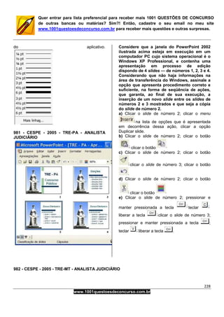228
www.1001questoesdeconcurso.com.br
Quer entrar para lista preferencial para receber mais 1001 QUESTÕES DE CONCURSO
de outras bancas ou matérias? Sim?! Então, cadastre o seu email no meu site
www.1001questoesdeconcurso.com.br para receber mais questões e outras surpresas.
do aplicativo.
981 - CESPE - 2005 - TRE-PA - ANALISTA
JUDICIÁRIO
Considere que a janela do PowerPoint 2002
ilustrada acima esteja em execução em um
computador PC cujo sistema operacional é o
Windows XP Professional, e contenha uma
apresentação em processo de edição
dispondo de 4 slides — de números 1, 2, 3 e 4.
Considerando que não haja informações na
área de transferência do Windows, assinale a
opção que apresenta procedimento correto e
suficiente, na forma de seqüência de ações,
que garanta, ao final de sua execução, a
inserção de um novo slide entre os slides de
números 2 e 3 mostrados e que seja a cópia
do slide de número 2.
a) Clicar o slide de número 2; clicar o menu
na lista de opções que é apresentada
em decorrência dessa ação, clicar a opção
Duplicar slide.
b) Clicar o slide de número 2; clicar o botão
clicar o botão
c) Clicar o slide de número 2; clicar o botão
clicar o slide de número 3; clicar o botão
d) Clicar o slide de número 2; clicar o botão
clicar o botão
e) Clicar o slide de número 2; pressionar e
manter pressionada a tecla teclar
liberar a tecla clicar o slide de número 3;
pressionar e manter pressionada a tecla ;
teclar liberar a tecla .
982 - CESPE - 2005 - TRE-MT - ANALISTA JUDICIÁRIO
 