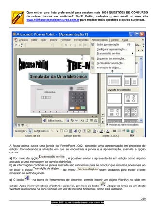 229
www.1001questoesdeconcurso.com.br
Quer entrar para lista preferencial para receber mais 1001 QUESTÕES DE CONCURSO
de outras bancas ou matérias? Sim?! Então, cadastre o seu email no meu site
www.1001questoesdeconcurso.com.br para receber mais questões e outras surpresas.
A figura acima ilustra uma janela do PowerPoint 2002, contendo uma apresentação em processo de
edição. Considerando a situação em que se encontram a janela e a apresentação, assinale a opção
correta.
a) Por meio da opção , é possível enviar a apresentação em edição como arquivo
anexado a uma mensagem de correio eletrônico.
b) As informações contidas na janela ilustrada são suficientes para se concluir que recursos acessíveis ao
se clicar a opção do menu foram utilizados para editar o slide
mostrado na referida janela.
c) O botão , na barra de ferramentas de desenho, permite inserir um objeto WordArt no slide em
edição. Após inserir um objeto WordArt, é possível, por meio do botão , dispor as letras de um objeto
WordArt selecionado na linha vertical, em vez de na linha horizontal, como está ilustrado.
 