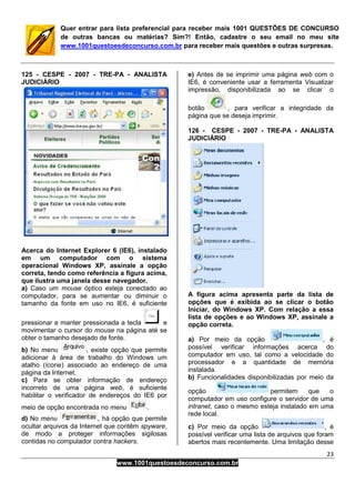 23
www.1001questoesdeconcurso.com.br
Quer entrar para lista preferencial para receber mais 1001 QUESTÕES DE CONCURSO
de outras bancas ou matérias? Sim?! Então, cadastre o seu email no meu site
www.1001questoesdeconcurso.com.br para receber mais questões e outras surpresas.
125 - CESPE - 2007 - TRE-PA - ANALISTA
JUDICIÁRIO
Acerca do Internet Explorer 6 (IE6), instalado
em um computador com o sistema
operacional Windows XP, assinale a opção
correta, tendo como referência a figura acima,
que ilustra uma janela desse navegador.
a) Caso um mouse óptico esteja conectado ao
computador, para se aumentar ou diminuir o
tamanho da fonte em uso no IE6, é suficiente
pressionar e manter pressionada a tecla e
movimentar o cursor do mouse na página até se
obter o tamanho desejado de fonte.
b) No menu , existe opção que permite
adicionar à área de trabalho do Windows um
atalho (ícone) associado ao endereço de uma
página da Internet.
c) Para se obter informação de endereço
incorreto de uma página web, é suficiente
habilitar o verificador de endereços do IE6 por
meio de opção encontrada no menu .
d) No menu , há opção que permite
ocultar arquivos da Internet que contêm spyware,
de modo a proteger informações sigilosas
contidas no computador contra hackers.
e) Antes de se imprimir uma página web com o
IE6, é conveniente usar a ferramenta Visualizar
impressão, disponibilizada ao se clicar o
botão , para verificar a integridade da
página que se deseja imprimir.
126 - CESPE - 2007 - TRE-PA - ANALISTA
JUDICIÁRIO
A figura acima apresenta parte da lista de
opções que é exibida ao se clicar o botão
Iniciar, do Windows XP. Com relação a essa
lista de opções e ao Windows XP, assinale a
opção correta.
a) Por meio da opção , é
possível verificar informações acerca do
computador em uso, tal como a velocidade do
processador e a quantidade de memória
instalada.
b) Funcionalidades disponibilizadas por meio da
opção permitem que o
computador em uso configure o servidor de uma
intranet, caso o mesmo esteja instalado em uma
rede local.
c) Por meio da opção , é
possível verificar uma lista de arquivos que foram
abertos mais recentemente. Uma limitação desse
 