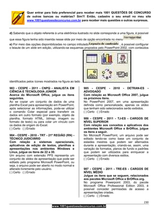 230
www.1001questoesdeconcurso.com.br
Quer entrar para lista preferencial para receber mais 1001 QUESTÕES DE CONCURSO
de outras bancas ou matérias? Sim?! Então, cadastre o seu email no meu site
www.1001questoesdeconcurso.com.br para receber mais questões e outras surpresas.
d) Sabendo que o objeto referente à urna eletrônica ilustrado no slide corresponde a uma figura, é possível
que essa figura tenha sido inserida nesse slide por meio de opção encontrada no menu .
e) Por meio das opções disponibilizadas no campo intitulado , é possível configurar
o leiaute de um slide em edição, utilizando-se esquemas propostos pelo PowerPoint 2002, com conteúdos
identificados pelos ícones mostrados na figura ao lado .
983 - CESPE - 2011 - CNPQ - ANALISTA EM
CIÊNCIA E TECNOLOGIA JÚNIOR
Acerca do Microsoft Office, julgue os itens
seguintes.
Ao se copiar um conjunto de dados de uma
planilha Excel para apresentação em PowerPoint,
após selecionar as informações, pode-se utilizar
o comando Colar especial para transferir os
dados em outro formato (por exemplo, objeto de
planilha, formato HTML, bitmap, imagem ou
formato de texto) ou para colar um vínculo com
os dados de origem do Excel.
( ) Certo ( ) Errado
984 - CESPE - 2010 - TRT - 21ª REGIÃO (RN) -
TÉCNICO JUDICIÁRIO
Com relação a sistemas operacionais,
aplicativos de edição de textos, planilhas e
apresentações nos ambientes Windows e
Linux, julgue os itens de 22 a 30.
Um arquivo com extensão PPS representa um
conjunto de slides de apresentação que pode ser
editado pelo programa Microsoft PowerPoint, ou
seja, o arquivo pode ser aberto no modo normal e
alterado livremente pelo usuário.
( ) Certo ( ) Errado
985 - CESPE - 2010 - DETRAN-ES -
ADVOGADO
Com relação ao Microsoft Office 2007, julgue
os próximos itens.
No PowerPoint 2007, em uma apresentação
definida como personalizada, apenas os slides
que tenham sido selecionados serão exibidos.
( ) Certo ( ) Errado
986 - CESPE - 2011 - TJ-ES - CARGOS DE
NÍVEL SUPERIOR
Com relação aos conceitos e aplicativos dos
ambientes Microsoft Office e BrOffice, julgue
os itens a seguir.
No Microsoft PowerPoint, um arquivo pode ser
editado tendo-se como base um conjunto de
eslaides mestres que podem ser alternados
durante a apresentação, criando-se, assim, uma
variação de formatos, planos de fundo e padrões
que podem ser utilizados para enriquecer a
apresentação com diversos estilos.
( ) Certo ( ) Errado
987 - CESPE - 2011 - TRE-ES - CARGOS DE
NÍVEL MÉDIO
Julgue os itens que se seguem, relacionados
aos pacotes Microsoft Office e BrOffice.org.
No programa Powerpoint 2003, do pacote
Microsoft Office Professional Edition 2003, é
possível conceder permissões de acesso a
apresentações criadas.
( ) Certo ( ) Errado
 