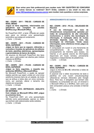 231
www.1001questoesdeconcurso.com.br
Quer entrar para lista preferencial para receber mais 1001 QUESTÕES DE CONCURSO
de outras bancas ou matérias? Sim?! Então, cadastre o seu email no meu site
www.1001questoesdeconcurso.com.br para receber mais questões e outras surpresas.
988 - CESPE - 2011 - TRE-ES - CARGOS DE
NÍVEL MÉDIO
Julgue os itens seguintes, relacionados aos
aplicativos que compõem os pacotes
BrOffice.org e Microsoft Office.
No PowerPoint 2007, a tecla pode ser usada
para parar ou reiniciar uma apresentação
automática que esteja em andamento.
( ) Certo ( ) Errado
989 - CESPE - 2011 - PC-ES - CARGOS DE
NÍVEL SUPERIOR
Julgue os itens que se seguem, referentes a
conceitos e funções de aplicativos de editores
de texto, planilhas eletrônicas, apresentações
e gerenciadores de banco de dados.
Os arquivos do Microsoft PowerPoint dos tipos
.ppt, .pps e .pptx podem ser abertos pelo módulo
Impress do BrOffice.
( ) Certo ( ) Errado
990 - CESPE - 2011 - PC-ES - CARGOS DE
NÍVEL SUPERIOR
Julgue os itens seguintes, a respeito dos
ambientes BROffice e Microsoft Office.
No Microsoft PowerPoint, a opção de agrupar
objetos permite que sejam unidas em uma única
autoforma diversos itens de um eslaide, de modo
que se atribua a todos eles um único comando,
como, por exemplo, alterar o tamanho dos
objetos por proporção.
( ) Certo ( ) Errado
991 - CESPE - 2010 - DETRAN-ES - ANALISTA
DE SISTEMAS
Com relação ao Microsoft Office 2007, julgue
os próximos itens.
No PowerPoint 2007, em uma apresentação
definida como personalizada, apenas os slides
que tenham sido selecionados serão exibidos.
( ) Certo ( ) Errado
ARMAZENAMENTO DE DADOS
992 - CESPE - 2012 - PC-AL - DELEGADO DE
POLÍCIA
O uso da informação por meio de
infraestruturas computacionais apoiadas por
redes de computadores de alta velocidade
revolucionou o cenário das tecnologias da
informação. A realização diária de muitas
atividades depende, cada vez mais, das
tecnologias da informação. Tendo essas
informações como referência inicial, julgue os
itens a seguir.
A computação em nuvem é uma ferramenta de
compartilhamento de capacidade de
processamento de memória para acesso, via
Internet, a um grande volume de informações
disponíveis em locais remotos, previamente
mapeados e independentes de plataformas.
( ) Certo ( ) Errado
993 - CESPE - 2012 - TRE-RJ - CARGOS DE
NÍVEL SUPERIOR
Julgue os itens de 42 a 45, referentes a redes de
computadores.
É possível criar e editar documentos de texto e
planilhas em uma nuvem (cloudcomputing)
utilizando-se serviços oferecidos pelo Google
Docs. Para isso, é obrigatório que tenham sido
instalados, no computador em uso, um browser e
o Microsoft Office ou o BrOffice, bem como que
este computador possua uma conexão à Internet
ativa.
( ) Certo ( ) Errado
 