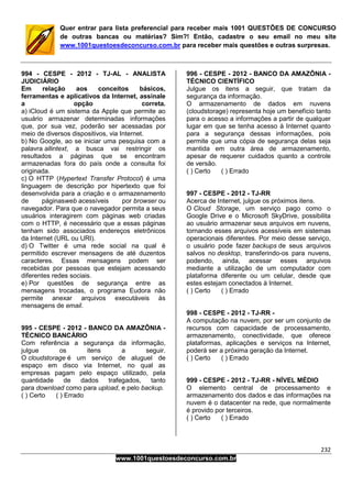 232
www.1001questoesdeconcurso.com.br
Quer entrar para lista preferencial para receber mais 1001 QUESTÕES DE CONCURSO
de outras bancas ou matérias? Sim?! Então, cadastre o seu email no meu site
www.1001questoesdeconcurso.com.br para receber mais questões e outras surpresas.
994 - CESPE - 2012 - TJ-AL - ANALISTA
JUDICIÁRIO
Em relação aos conceitos básicos,
ferramentas e aplicativos da Internet, assinale
a opção correta.
a) iCloud é um sistema da Apple que permite ao
usuário armazenar determinadas informações
que, por sua vez, poderão ser acessadas por
meio de diversos dispositivos, via Internet.
b) No Google, ao se iniciar uma pesquisa com a
palavra allintext, a busca vai restringir os
resultados a páginas que se encontram
armazenadas fora do país onde a consulta foi
originada.
c) O HTTP (Hypertext Transfer Protocol) é uma
linguagem de descrição por hipertexto que foi
desenvolvida para a criação e o armazenamento
de páginasweb acessíveis por browser ou
navegador. Para que o navegador permita a seus
usuários interagirem com páginas web criadas
com o HTTP, é necessário que a essas páginas
tenham sido associados endereços eletrônicos
da Internet (URL ou URI).
d) O Twitter é uma rede social na qual é
permitido escrever mensagens de até duzentos
caracteres. Essas mensagens podem ser
recebidas por pessoas que estejam acessando
diferentes redes sociais.
e) Por questões de segurança entre as
mensagens trocadas, o programa Eudora não
permite anexar arquivos executáveis às
mensagens de email.
995 - CESPE - 2012 - BANCO DA AMAZÔNIA -
TÉCNICO BANCÁRIO
Com referência a segurança da informação,
julgue os itens a seguir.
O cloudstorage é um serviço de aluguel de
espaço em disco via Internet, no qual as
empresas pagam pelo espaço utilizado, pela
quantidade de dados trafegados, tanto
para download como para upload, e pelo backup.
( ) Certo ( ) Errado
996 - CESPE - 2012 - BANCO DA AMAZÔNIA -
TÉCNICO CIENTÍFICO
Julgue os itens a seguir, que tratam da
segurança da informação.
O armazenamento de dados em nuvens
(cloudstorage) representa hoje um benefício tanto
para o acesso a informações a partir de qualquer
lugar em que se tenha acesso à Internet quanto
para a segurança dessas informações, pois
permite que uma cópia de segurança delas seja
mantida em outra área de armazenamento,
apesar de requerer cuidados quanto a controle
de versão.
( ) Certo ( ) Errado
997 - CESPE - 2012 - TJ-RR
Acerca de Internet, julgue os próximos itens.
O Cloud Storage, um serviço pago como o
Google Drive e o Microsoft SkyDrive, possibilita
ao usuário armazenar seus arquivos em nuvens,
tornando esses arquivos acessíveis em sistemas
operacionais diferentes. Por meio desse serviço,
o usuário pode fazer backups de seus arquivos
salvos no desktop, transferindo-os para nuvens,
podendo, ainda, acessar esses arquivos
mediante a utilização de um computador com
plataforma diferente ou um celular, desde que
estes estejam conectados à Internet.
( ) Certo ( ) Errado
998 - CESPE - 2012 - TJ-RR -
A computação na nuvem, por ser um conjunto de
recursos com capacidade de processamento,
armazenamento, conectividade, que oferece
plataformas, aplicações e serviços na Internet,
poderá ser a próxima geração da Internet.
( ) Certo ( ) Errado
999 - CESPE - 2012 - TJ-RR - NÍVEL MÉDIO
O elemento central de processamento e
armazenamento dos dados e das informações na
nuvem é o datacenter na rede, que normalmente
é provido por terceiros.
( ) Certo ( ) Errado
 