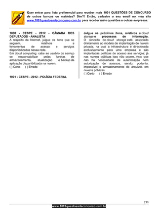 233
www.1001questoesdeconcurso.com.br
Quer entrar para lista preferencial para receber mais 1001 QUESTÕES DE CONCURSO
de outras bancas ou matérias? Sim?! Então, cadastre o seu email no meu site
www.1001questoesdeconcurso.com.br para receber mais questões e outras surpresas.
1000 - CESPE - 2012 - CÂMARA DOS
DEPUTADOS - ANALISTA
A respeito da Internet, julgue os itens que se
seguem, relativos a
ferramentas de acesso e serviços
disponibilizados nessa rede.
Em cloud computing, cabe ao usuário do serviço
se responsabilizar pelas tarefas de
armazenamento, atualização e backup da
aplicação disponibilizada na nuvem.
( ) Certo ( ) Errado
1001 - CESPE - 2012 - POLÍCIA FEDERAL
Julgue os próximos itens, relativos a cloud
storage e processos de informação.
O conceito de cloud storage está associado
diretamente ao modelo de implantação de nuvem
privada, na qual a infraestrutura é direcionada
exclusivamente para uma empresa e são
implantadas políticas de acesso aos serviços; já
nas nuvens públicas isso não ocorre, visto que
não há necessidade de autenticação nem
autorização de acessos, sendo, portanto,
impossível o armazenamento de arquivos em
nuvens públicas.
( ) Certo ( ) Errado
 