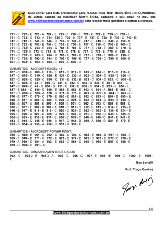 236
www.1001questoesdeconcurso.com.br
Quer entrar para lista preferencial para receber mais 1001 QUESTÕES DE CONCURSO
de outras bancas ou matérias? Sim?! Então, cadastre o seu email no meu site
www.1001questoesdeconcurso.com.br para receber mais questões e outras surpresas.
721 - E 722 - E 723 - A 724 - E 725 - E 726 - E 727 - E 728 - E 729 - C 730 - E
731 - C 732 - C 733 - A 734 - 735 C 736 - B 737 - E 737 - D 738 - E 739 - C 740 - E
741 - E 742 - E 743 - C 744 - C 745 - C 746 - E 747 - E 748 - C 749 - A 750 - B
751 - E 752 - E 753 - E 754 - C 755 - E 756 - E 757 - C 758 - C 759 - D 760 – C
761 - C 762 - C 763 - E 764 - C 765 - E 766 - C 767 - E 768 - E 769 - C 770 – C
771 - C 172- E 773 - C 774 - E 775 - C 776 - E 777 - C 778 - E 779 - E 780 – C
781 - C 782 - C 783 - E 784 - C 785 - E 786 - C 787 - E 788 - E 789 - C 790 - E
791 - C 792 - E 793 - C 794 - C 795 - C 796 - E 797 - E 798 - C 799 - E 800 - E
801 - C 802 - C 803 - E 804 – E 805 – C 806 - C
GABARITOS – MICROSFT EXCEL: 17
807 - C 808 - E 809 - E 810 - E 811 - C 812 - C 813 - E 814 - E 815 - C 816 - E
817 - C 818 - C 819 - C 820 - E 821 - C 822 - A 823 - C 824 - C 825 - E 826 - C
827 - C 828 - C 829 - C 830 - C 831 - E 832 - B 833 - C 834 - C 835 - C 836 – E
837 - C 838 - E 33 - E 840 - D 841 - D 842 - E 843 - D 844 - E 39 - B 846 – C
847 - C 848 - C 43 - B 850 - B 851 - E 852 - E 853 - C 854 - C 855 - E 856 - E
857 - E 858 - C 859 - C 860 - E 861 - E 862 - E 863 - C 864 - A 865 - E 866 – C
867 - D 868 - C 869 - A 870 - C 871 - D 871 - D 872 - D 873 - C 874 - E 875 – C
876 - E 877 - C 878 - C 879 - E 880 - E 881 - E 882 - C 883 - B 884 - D 885 – E
886 - A 887 - A 888 - C 889 - B 890 - C 891 - C 892 - D 893 - C 894 - B 895 - C
896 - E 897 - A 898 - E 899 - A 900 - E 901 - C 902 - C 903 - C 904 - E 905 - C
906 - E 907 - E 908 - B 909 - A 910 - C 911 - C 912 - C 913 - C 914 - C 915 – E
916 - E 917 - E 918 - E 919 - C 920 - C 921 - C 922 - C 923 - E 139 - E 924 – E
925 - E 926 - A 927 - C 928 - C 929 - E 930 - C 931 - E 932 - C 933 - C 935 - C
934 - E 935 - E 936 - E 937 - E 938 - C 939 - C 940 - E 940 - C 941 - E 942 - C
943 - E 944 - C 945 - E 946 - B 947 - C 948 - D 949 - A 950 - D 951 - E 170 - E
953 - C 954 - A 955 - A 956 - C 957 - C 958 - E
GABARITOS – MICROSOFT POWER POINT:
959 - C 960 - E 961 - C 962 - C 963 - C 964 - C 965 - E 966 - D 967 - B 968 - E
969 - E 970 - D 971 - C 972 - E 973 - C 974 - C 975 - C 976 - E 977 - E 978 – E
979 - A 980 - C 981 - A 982 - E 983 - C 984 - C 985 - C 986 - E 987 - C 988 - E
989 - C 990 - C 991 – C
GABARITOS – ARMAZENAMENTO DE DADOS
992 - C 993 2 - E 994 3 - A 995 - C 996 - C 997 - E 998 - E 999 - C 1000 - E 1001 -
E
Boa Sorte!!!
Prof. Tiago Queiroz
 