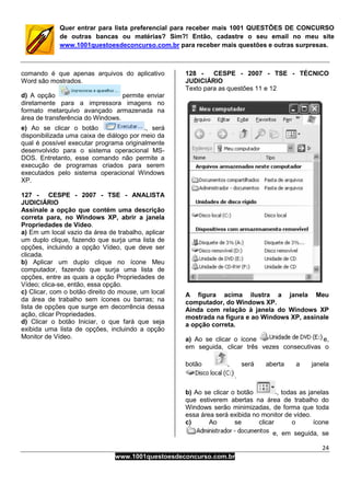 24
www.1001questoesdeconcurso.com.br
Quer entrar para lista preferencial para receber mais 1001 QUESTÕES DE CONCURSO
de outras bancas ou matérias? Sim?! Então, cadastre o seu email no meu site
www.1001questoesdeconcurso.com.br para receber mais questões e outras surpresas.
comando é que apenas arquivos do aplicativo
Word são mostrados.
d) A opção permite enviar
diretamente para a impressora imagens no
formato metarquivo avançado armazenada na
área de transferência do Windows.
e) Ao se clicar o botão , será
disponibilizada uma caixa de diálogo por meio da
qual é possível executar programa originalmente
desenvolvido para o sistema operacional MS-
DOS. Entretanto, esse comando não permite a
execução de programas criados para serem
executados pelo sistema operacional Windows
XP.
127 - CESPE - 2007 - TSE - ANALISTA
JUDICIÁRIO
Assinale a opção que contém uma descrição
correta para, no Windows XP, abrir a janela
Propriedades de Vídeo.
a) Em um local vazio da área de trabalho, aplicar
um duplo clique, fazendo que surja uma lista de
opções, incluindo a opção Vídeo, que deve ser
clicada.
b) Aplicar um duplo clique no ícone Meu
computador, fazendo que surja uma lista de
opções, entre as quais a opção Propriedades de
Vídeo; clica-se, então, essa opção.
c) Clicar, com o botão direito do mouse, um local
da área de trabalho sem ícones ou barras; na
lista de opções que surge em decorrência dessa
ação, clicar Propriedades.
d) Clicar o botão Iniciar, o que fará que seja
exibida uma lista de opções, incluindo a opção
Monitor de Vídeo.
128 - CESPE - 2007 - TSE - TÉCNICO
JUDICIÁRIO
Texto para as questões 11 e 12
A figura acima ilustra a janela Meu
computador, do Windows XP.
Ainda com relação à janela do Windows XP
mostrada na figura e ao Windows XP, assinale
a opção correta.
a) Ao se clicar o ícone e,
em seguida, clicar três vezes consecutivas o
botão , será aberta a janela
.
b) Ao se clicar o botão , todas as janelas
que estiverem abertas na área de trabalho do
Windows serão minimizadas, de forma que toda
essa área será exibida no monitor de vídeo.
c) Ao se clicar o ícone
e, em seguida, se
 