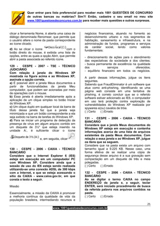 25
www.1001questoesdeconcurso.com.br
Quer entrar para lista preferencial para receber mais 1001 QUESTÕES DE CONCURSO
de outras bancas ou matérias? Sim?! Então, cadastre o seu email no meu site
www.1001questoesdeconcurso.com.br para receber mais questões e outras surpresas.
clicar a ferramenta Nome, é aberta uma caixa de
diálogo denominada Renomear, que permite que
o usuário altere o nome da pasta correspondente
ao ícone clicado.
d) Ao se clicar o ícone com o
botão direito do mouse, é exibida uma lista de
opções, entre as quais a opção Abrir, que permite
abrir a pasta associada ao referido ícone.
129 - CESPE - 2007 - TSE - TÉCNICO
JUDICIÁRIO
Com relação à janela do Windows XP
mostrada na figura acima e ao Windows XP,
assinale a opção correta.
a) É possível abrir a janela Meus documentos a
partir de funcionalidades da janela Meu
computador, que podem ser acionadas por meio
de operações com o mouse.
b) Essa janela é aberta imediatamente após a
aplicação de um clique simples no botão Iniciar
do Windows XP.
c) Um clique duplo em qualquer local da barra de
título dessa janela faz que a janela seja
minimizada e que um botão correspondente a ela
seja exibido na barra de tarefas do Windows XP.
d) Para se iniciar um programa de detecção da
presença de vírus em algum arquivo contido em
um disquete de 3½'' que esteja inserido na
unidade A:, é suficiente clicar o ícone
e, em seguida, clicar
.
130 - CESPE - 2006 - CAIXA - TÉCNICO
BANCÁRIO
Considere que o Internet Explorer 6 (IE6)
esteja em execução em um computador PC
com Windows XP. Considere ainda que a
sessão de uso do IE6 esteja sendo realizada
utilizando-se uma conexão ADSL de 300 kbps
com a Internet, e que se esteja acessando o
sítio da CAIXA - www.caixa.gov.br, em que
consta o texto a seguir.
Missão
Essencialmente, a missão da CAIXA é promover
a melhoria contínua da qualidade de vida da
população brasileira, intermediando recursos e
negócios financeiros, atuando no fomento ao
desenvolvimento urbano e nos segmentos de
habitação, saneamento e infraestrutura, e na
administração de fundos, programas e serviços
de caráter social, tendo como valores
fundamentais:
- direcionamento de ações para o atendimento
das expectativas da sociedade e dos clientes;
- busca permanente de excelência na qualidade
dos serviços oferecidos;
- equilíbrio financeiro em todos os negócios.
A partir dessas informações, julgue os itens
seguintes.
Sabendo que FraudEliminator é um software que
atua como anti-phishing, identificando se uma
página web consiste em uma tentativa de
phishing, é correto concluir que se o referido
software estiver adicionado ao IE6, o computador
em uso terá proteção contra exploração de
vulnerabilidades do Windows XP realizada por
spywares e(ou) cavalos de tróia.
( ) Certo ( ) Errado
131 - CESPE - 2006 - CAIXA - TÉCNICO
BANCÁRIO
Considere que a janela Meus documentos do
Windows XP esteja em execução e contenha
informações acerca de uma lista de arquivos
existentes da pasta Meus documentos. Com
relação a essa janela e ao Windows XP, julgue
os itens que se seguem.
Considere que na pasta exista um arquivo com
tamanho igual a 9.225 KB. Nesse caso, uma
forma efetiva de se realizar uma cópia de
segurança desse arquivo é a sua gravação sem
compactação em um disquete de três e meia
polegadas.
( ) Certo ( ) Errado
132 - CESPE - 2006 - CAIXA - TÉCNICO
BANCÁRIO
Ao se digitar o termo CAIXA no campo
ENDEREÇO da janela e, a seguir, teclar
ENTER, será iniciado procedimento de busca
da referida palavra nos arquivos contidos na
pasta.
( ) Certo ( ) Errado
 