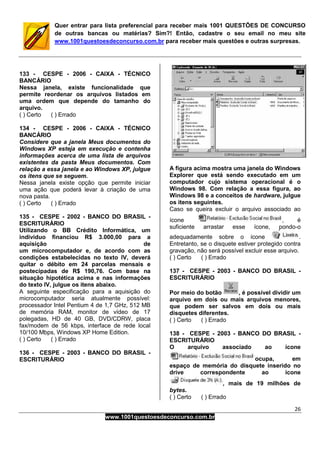 26
www.1001questoesdeconcurso.com.br
Quer entrar para lista preferencial para receber mais 1001 QUESTÕES DE CONCURSO
de outras bancas ou matérias? Sim?! Então, cadastre o seu email no meu site
www.1001questoesdeconcurso.com.br para receber mais questões e outras surpresas.
133 - CESPE - 2006 - CAIXA - TÉCNICO
BANCÁRIO
Nessa janela, existe funcionalidade que
permite reordenar os arquivos listados em
uma ordem que depende do tamanho do
arquivo.
( ) Certo ( ) Errado
134 - CESPE - 2006 - CAIXA - TÉCNICO
BANCÁRIO
Considere que a janela Meus documentos do
Windows XP esteja em execução e contenha
informações acerca de uma lista de arquivos
existentes da pasta Meus documentos. Com
relação a essa janela e ao Windows XP, julgue
os itens que se seguem.
Nessa janela existe opção que permite iniciar
uma ação que poderá levar à criação de uma
nova pasta.
( ) Certo ( ) Errado
135 - CESPE - 2002 - BANCO DO BRASIL -
ESCRITURÁRIO
Utilizando o BB Crédito Informática, um
indivíduo financiou R$ 3.000,00 para a
aquisição de
um microcomputador e, de acordo com as
condições estabelecidas no texto IV, deverá
quitar o débito em 24 parcelas mensais e
postecipadas de R$ 190,76. Com base na
situação hipotética acima e nas informações
do texto IV, julgue os itens abaixo.
A seguinte especificação para a aquisição do
microcomputador seria atualmente possível:
processador Intel Pentium 4 de 1,7 GHz, 512 MB
de memória RAM, monitor de vídeo de 17
polegadas, HD de 40 GB, DVD/CDRW, placa
fax/modem de 56 kbps, interface de rede local
10/100 Mbps, Windows XP Home Edition.
( ) Certo ( ) Errado
136 - CESPE - 2003 - BANCO DO BRASIL -
ESCRITURÁRIO
A figura acima mostra uma janela do Windows
Explorer que está sendo executado em um
computador cujo sistema operacional é o
Windows 98. Com relação a essa figura, ao
Windows 98 e a conceitos de hardware, julgue
os itens seguintes.
Caso se queira excluir o arquivo associado ao
ícone , é
suficiente arrastar esse ícone, pondo-o
adequadamente sobre o ícone .
Entretanto, se o disquete estiver protegido contra
gravação, não será possível excluir esse arquivo.
( ) Certo ( ) Errado
137 - CESPE - 2003 - BANCO DO BRASIL -
ESCRITURÁRIO
Por meio do botão , é possível dividir um
arquivo em dois ou mais arquivos menores,
que podem ser salvos em dois ou mais
disquetes diferentes.
( ) Certo ( ) Errado
138 - CESPE - 2003 - BANCO DO BRASIL -
ESCRITURÁRIO
O arquivo associado ao ícone
ocupa, em
espaço de memória do disquete inserido no
drive correspondente ao ícone
, mais de 19 milhões de
bytes.
( ) Certo ( ) Errado
 