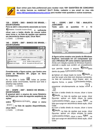27
www.1001questoesdeconcurso.com.br
Quer entrar para lista preferencial para receber mais 1001 QUESTÕES DE CONCURSO
de outras bancas ou matérias? Sim?! Então, cadastre o seu email no meu site
www.1001questoesdeconcurso.com.br para receber mais questões e outras surpresas.
139 - CESPE - 2003 - BANCO DO BRASIL -
ESCRITURÁRIO
Para se abrir o documento associado ao ícone
, é suficiente
clicar com o botão direito do mouse sobre
esse ícone e, na lista de opções que aparece
em decorrência dessa ação, clicar Abrir.
( ) Certo ( ) Errado
140 - CESPE - 2007 - BANCO DO BRASIL -
ESCRITURÁRIO
Considerando a figura acima, que ilustra uma
janela do Windows XP, julgue os itens
subseqüentes.
Ao se clicar o botão , todas as janelas
abertas serão minimizadas, fazendo que toda a
Desktop seja exibida.
( ) Certo ( ) Errado
141 - CESPE - 2007 - BANCO DO BRASIL -
ESCRITURÁRIO
É possível abrir o arquivo de nome Relatório
do Projeto por meio da seguinte seqüência de
ações: clicar
sobre ; clicar o menu
; na lista de opções disponibilizada,
clicar Abrir.
( ) Certo ( ) Errado
142 - CESPE - 2007 - TSE - ANALISTA
JUDICIÁRIO
Texto para as questões 11 e 12
A figura acima mostra uma janela do Windows
Explorer, executado em um computador que
usa o Windows XP como sistema operacional.
Ainda com relação à janela do Windows Explorer,
assinale a opção que contém um procedimento
que permite mover o arquivo para
dentro da pasta .
a) Aplicar um clique duplo no ícone , o
que faz surgir uma lista com diversos comandos;
na lista de comandos, clicar Copiar; abrir, de
alguma forma, a pasta ;
pressionar simultaneamente as teclas e
.
b) Com o botão direito do mouse, clicar o ícone
; na lista de opções que surge, clicar
Recortar; aplicar um duplo clique na pasta
; clicar o menu , na
lista que surge em decorrência dessa ação, clicar
Colar.
c) Com o botão direito do mouse, clicar o ícone
; na lista de opções que surge, clicar
Recortar; aplicar um clique simples na pasta
; clicar o menu , na
lista que surge em decorrência dessa ação, clicar
Colar.
 
