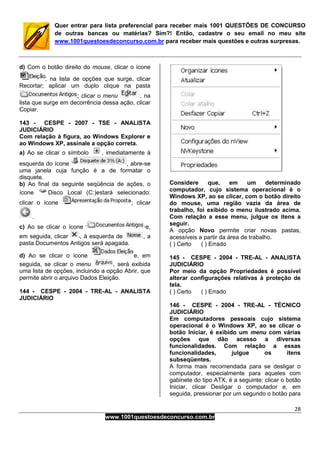28
www.1001questoesdeconcurso.com.br
Quer entrar para lista preferencial para receber mais 1001 QUESTÕES DE CONCURSO
de outras bancas ou matérias? Sim?! Então, cadastre o seu email no meu site
www.1001questoesdeconcurso.com.br para receber mais questões e outras surpresas.
d) Com o botão direito do mouse, clicar o ícone
; na lista de opções que surge, clicar
Recortar; aplicar um duplo clique na pasta
; clicar o menu , na
lista que surge em decorrência dessa ação, clicar
Copiar.
143 - CESPE - 2007 - TSE - ANALISTA
JUDICIÁRIO
Com relação à figura, ao Windows Explorer e
ao Windows XP, assinale a opção correta.
a) Ao se clicar o símbolo , imediatamente à
esquerda do ícone , abre-se
uma janela cuja função é a de formatar o
disquete.
b) Ao final da seguinte seqüência de ações, o
ícone Disco Local (C:)estará selecionado:
clicar o ícone ; clicar
.
c) Ao se clicar o ícone e,
em seguida, clicar , à esquerda de , a
pasta Documentos Antigos será apagada.
d) Ao se clicar o ícone e, em
seguida, se clicar o menu , será exibida
uma lista de opções, incluindo a opção Abrir, que
permite abrir o arquivo Dados Eleição.
144 - CESPE - 2004 - TRE-AL - ANALISTA
JUDICIÁRIO
Considere que, em um determinado
computador, cujo sistema operacional é o
Windows XP, ao se clicar, com o botão direito
do mouse, uma região vazia da área de
trabalho, foi exibido o menu ilustrado acima.
Com relação a esse menu, julgue os itens a
seguir.
A opção Novo permite criar novas pastas,
acessíveis a partir da área de trabalho.
( ) Certo ( ) Errado
145 - CESPE - 2004 - TRE-AL - ANALISTA
JUDICIÁRIO
Por meio da opção Propriedades é possível
alterar configurações relativas à proteção de
tela.
( ) Certo ( ) Errado
146 - CESPE - 2004 - TRE-AL - TÉCNICO
JUDICIÁRIO
Em computadores pessoais cujo sistema
operacional é o Windows XP, ao se clicar o
botão Iniciar, é exibido um menu com várias
opções que dão acesso a diversas
funcionalidades. Com relação a essas
funcionalidades, julgue os itens
subseqüentes.
A forma mais recomendada para se desligar o
computador, especialmente para aqueles com
gabinete do tipo ATX, é a seguinte: clicar o botão
Iniciar, clicar Desligar o computador e, em
seguida, pressionar por um segundo o botão para
 