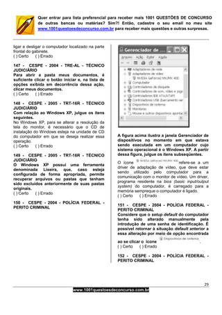 29
www.1001questoesdeconcurso.com.br
Quer entrar para lista preferencial para receber mais 1001 QUESTÕES DE CONCURSO
de outras bancas ou matérias? Sim?! Então, cadastre o seu email no meu site
www.1001questoesdeconcurso.com.br para receber mais questões e outras surpresas.
ligar e desligar o computador localizado na parte
frontal do gabinete.
( ) Certo ( ) Errado
147 - CESPE - 2004 - TRE-AL - TÉCNICO
JUDICIÁRIO
Para abrir a pasta meus documentos, é
suficiente clicar o botão iniciar e, na lista de
opções exibida em decorrência dessa ação,
clicar meus documentos.
( ) Certo ( ) Errado
148 - CESPE - 2005 - TRT-16R - TÉCNICO
JUDICIÁRIO
Com relação ao Windows XP, julgue os itens
seguintes.
No Windows XP, para se alterar a resolução da
tela do monitor, é necessário que o CD de
instalação do Windows esteja na unidade de CD
do computador em que se deseja realizar essa
operação.
( ) Certo ( ) Errado
149 - CESPE - 2005 - TRT-16R - TÉCNICO
JUDICIÁRIO
O Windows XP possui uma ferramenta
denominada Lixeira, que, caso esteja
configurada de forma apropriada, permite
recuperar arquivos ou pastas que tenham
sido excluídos anteriormente de suas pastas
originais.
( ) Certo ( ) Errado
150 - CESPE - 2004 - POLÍCIA FEDERAL -
PERITO CRIMINAL
A figura acima ilustra a janela Gerenciador de
dispositivos no momento em que estava
sendo executada em um computador cujo
sistema operacional é o Windows XP. A partir
dessa figura, julgue os itens subseqüentes.
O ícone refere-se a um
driver de adaptação de vídeo, que deve estar
sendo utilizado pelo computador para a
comunicação com o monitor de vídeo. Um driver,
programa residente na bios (basic input/output
system) do computador, é carregado para a
memória sempreque o computador é ligado.
( ) Certo ( ) Errado
151 - CESPE - 2004 - POLÍCIA FEDERAL -
PERITO CRIMINAL
Considere que o setup default do computador
tenha sido alterado manualmente pela
introdução de uma senha de identificação. É
possível retornar à situação default anterior a
essa alteração por meio de opção encontrada
ao se clicar o ícone .
( ) Certo ( ) Errado
152 - CESPE - 2004 - POLÍCIA FEDERAL -
PERITO CRIMINAL
 