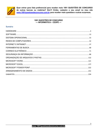 3
www.1001questoesdeconcurso.com.br
Quer entrar para lista preferencial para receber mais 1001 QUESTÕES DE CONCURSO
de outras bancas ou matérias? Sim?! Então, cadastre o seu email no meu site
www.1001questoesdeconcurso.com.br para receber mais questões e outras surpresas.
1001 QUESTÕES DE CONCURSO
–– INFORMÁTICA – CESPE ––
Sumário
HARDWARE ...................................................................................................................................................................4
SOFTWARE..................................................................................................................................................................13
SISTEMA OPERACIONAL.........................................................................................................................................15
REDES DE COMPUTADORES.................................................................................................................................32
INTERNET E INTRANET............................................................................................................................................37
FERRAMENTAS DE BUSCA.....................................................................................................................................68
CORREIO ELETRÔNICO...........................................................................................................................................71
SEGURANÇA DA INFORMAÇÃO ............................................................................................................................88
ORGANIZAÇÃO DE ARQUIVOS E PASTAS........................................................................................................112
MICROSOFT WORD.................................................................................................................................................121
MICROSOFT EXCEL ................................................................................................................................................177
MICROSOFT POWER POINT .................................................................................................................................222
ARMAZENAMENTO DE DADOS............................................................................................................................231
GABARITOS....................................................................................................................................................................234
 