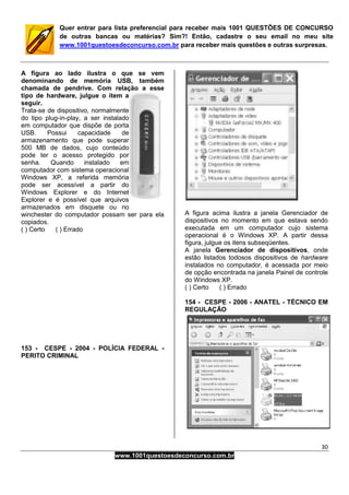 30
www.1001questoesdeconcurso.com.br
Quer entrar para lista preferencial para receber mais 1001 QUESTÕES DE CONCURSO
de outras bancas ou matérias? Sim?! Então, cadastre o seu email no meu site
www.1001questoesdeconcurso.com.br para receber mais questões e outras surpresas.
A figura ao lado ilustra o que se vem
denominando de memória USB, também
chamada de pendrive. Com relação a esse
tipo de hardware, julgue o item a
seguir.
Trata-se de dispositivo, normalmente
do tipo plug-in-play, a ser instalado
em computador que dispõe de porta
USB. Possui capacidade de
armazenamento que pode superar
500 MB de dados, cujo conteúdo
pode ter o acesso protegido por
senha. Quando instalado em
computador com sistema operacional
Windows XP, a referida memória
pode ser acessível a partir do
Windows Explorer e do Internet
Explorer e é possível que arquivos
armazenados em disquete ou no
winchester do computador possam ser para ela
copiados.
( ) Certo ( ) Errado
153 - CESPE - 2004 - POLÍCIA FEDERAL -
PERITO CRIMINAL
A figura acima ilustra a janela Gerenciador de
dispositivos no momento em que estava sendo
executada em um computador cujo sistema
operacional é o Windows XP. A partir dessa
figura, julgue os itens subseqüentes.
A janela Gerenciador de dispositivos, onde
estão listados todosos dispositivos de hardware
instalados no computador, é acessada por meio
de opção encontrada na janela Painel de controle
do Windows XP.
( ) Certo ( ) Errado
154 - CESPE - 2006 - ANATEL - TÉCNICO EM
REGULAÇÃO
 