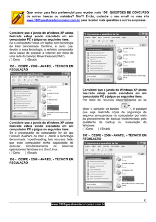 31
www.1001questoesdeconcurso.com.br
Quer entrar para lista preferencial para receber mais 1001 QUESTÕES DE CONCURSO
de outras bancas ou matérias? Sim?! Então, cadastre o seu email no meu site
www.1001questoesdeconcurso.com.br para receber mais questões e outras surpresas.
Considere que a janela do Windows XP acima
ilustrada esteja sendo executada em um
computador PC e julgue os seguintes itens.
Se o computador fosse um laptop com tecnologia
da Intel denominada Centrino, é certo que,
devido a essa tecnologia, o referido computador
seria capaz de acessar a Internet por meio de
uma rede do Serviço Móvel Pessoal (SMP).
( ) Certo ( ) Errado
155 - CESPE - 2006 - ANATEL - TÉCNICO EM
REGULAÇÃO
Considere que a janela do Windows XP acima
ilustrada esteja sendo executada em um
computador PC e julgue os seguintes itens.
Se o processador do computador for do tipo
Pentium dualcore da Intel e utilizar a tecnologia
denominada hyperthreading, tais recursos farão
que esse computador tenha capacidade de
executar simultaneamente os sistemas
operacionais Windows e o Unix/Linux.
( ) Certo ( ) Errado
156 - CESPE - 2006 - ANATEL - TÉCNICO EM
REGULAÇÃO
Considere que a janela do Windows XP acima
ilustrada esteja sendo executada em um
computador PC e julgue os seguintes itens.
Por meio de recursos disponibilizados ao se
clicar o conjunto de botões , é possível
que seja realizada cópia de segurança de
arquivos armazenados no computador por meio
do procedimento de backup implementado pelo
assistente de backup ou restauração do
Windows.
( ) Certo ( ) Errado
157 - CESPE - 2006 - ANATEL - TÉCNICO EM
REGULAÇÃO
 