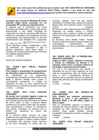 32
www.1001questoesdeconcurso.com.br
Quer entrar para lista preferencial para receber mais 1001 QUESTÕES DE CONCURSO
de outras bancas ou matérias? Sim?! Então, cadastre o seu email no meu site
www.1001questoesdeconcurso.com.br para receber mais questões e outras surpresas.
Considere que a janela do Windows XP acima
ilustrada esteja sendo executada em um
computador PC e julgue os seguintes itens.
É possível que a impressora cujo ícone
associado está selecionado na janela seja do tipo
plug-and-play e que esteja conectada ao
computador por meio de uma porta USB. Para se
instalar no computador uma impressora com tais
características, são desnecessários os recursos
implementados pelo Windows XP e acessíveis
por meio do link ,
sendo suficiente conectar corretamente o cabo
da impressora ao computador e ligar a
referida impressora; após essas ações, o
Windows XP iniciará procedimento que culminará
na instalação desse periférico.
( ) Certo ( ) Errado
REDES DE COMPUTADORES
158 - CESPE - 2012 - TRE-RJ - TÉCNICO
JUDICIÁRIO
Com relação à manutenção de equipamentos
de informática, julgue os itens subsecutivos.
Na manutenção de um equipamento
computacional conectado em rede, sendo no uso
desta o sintoma relatado como queixa, é
recomendável acompanhar o modelo da
arquitetura da rede, no caso, percorrendo da
camada física em direção às camadas mais altas.
( ) Certo ( ) Errado
159 - CESPE - 2012 - TJ-AL - AUXILIAR
JUDICIÁRIO
De acordo com conceitos ligados a redes de
computadores, assinale a opção correta.
a) O Outlook Express permite acesso ao Hotmail
de forma nativa, ou seja, é possível efetuar
download ou ler emails a partir dele. No entanto,
esse procedimento é inviável no Thunderbird,
cujo acesso, embasado em software livre, é
restrito aos servidores de emails não
proprietários.
b) É possível utilizar recursos de vídeo
conferência em chamadas de vídeo por meio das
redes sociais Google+ e Twitter, contudo Linkedin
e Facebook não possuem esses recursos.
c) Na cloud computing, as nuvens são, por
natureza, públicas, visto que são criadas,
acessadas e mantidas pelos usuários de Internet;
desse modo, não é factível e viável o conceito de
nuvens privadas.
d) Tendo em vista a segurança de informações, é
impossível ter acesso externo a intranet
institucional, pois o acesso é restrito ao público
interno de uma organização onde a intranet está
instalada.
e) Browsers como Mozilla Firefox, Google
Chrome ou Microsoft Internet Explorer podem ser
customizados, adicionando-se novas
funcionalidades, por meio de extensões, também
denominadas add-ons.
160 - CESPE - 2010 - TRT - 21ª REGIÃO (RN) -
ANALISTA JUDICIÁRIO
Julgue os itens a seguir, relativos a conceitos
e modos de utilização da Internet e de
intranets, assim como a conceitos básicos de
tecnologia e segurança da informação.
Um hub é um equipamento que permite a
integração de uma ou mais máquinas em uma
rede de computadores, além de integrar redes
entre si, com a característica principal de
escolher qual é a principal rota que um pacote de
dados deve percorrer para chegar ao destinatário
da rede.
( ) Certo ( ) Errado
161 - CESPE - 2010 - MS - TÉCNICO DE
CONTABILIDADE
Com relação aos sistemas operacionais
Windows e Linux e aos aplicativos do
Microsoft Office e do BR Office, julgue os
itens a seguir.
Para se compartilhar arquivos ou pastas no
Windows XP, pode-se fazê-lo a partir da opção
Conexões de rede, disponível no Painel de
controle. Essa opção também permite
compartilhar impressoras, firewall e conexão com
a Internet.
( ) Certo ( ) Errado
162 - CESPE - 2010 - TRE-MT - ANALISTA
JUDICIÁRIO
 