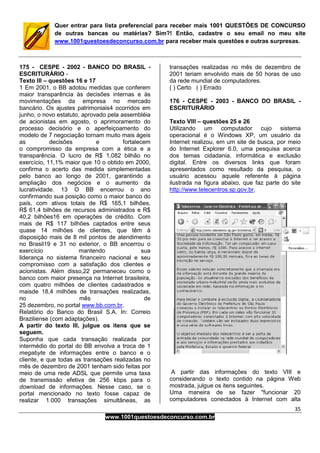 35
www.1001questoesdeconcurso.com.br
Quer entrar para lista preferencial para receber mais 1001 QUESTÕES DE CONCURSO
de outras bancas ou matérias? Sim?! Então, cadastre o seu email no meu site
www.1001questoesdeconcurso.com.br para receber mais questões e outras surpresas.
175 - CESPE - 2002 - BANCO DO BRASIL -
ESCRITURÁRIO -
Texto III – questões 16 e 17
1 Em 2001, o BB adotou medidas que conferem
maior transparência às decisões internas e às
movimentações da empresa no mercado
bancário. Os ajustes patrimoniais4 ocorridos em
junho, o novo estatuto, aprovado pela assembléia
de acionistas em agosto, o aprimoramento do
processo decisório e o aperfeiçoamento do
modelo de 7 negociação tornam muito mais ágeis
as decisões e fortalecem
o compromisso da empresa com a ética e a
transparência. O lucro de R$ 1,082 bilhão no
exercício, 11,1% maior que 10 o obtido em 2000,
confirma o acerto das medida simplementadas
pelo banco ao longo de 2001, garantindo a
ampliação dos negócios e o aumento da
lucratividade. 13 O BB encerrou o ano
confirmando sua posição como o maior banco do
país, com ativos totais de R$ 165,1 bilhões,
R$ 61,4 bilhões de recursos administrados e R$
40,2 bilhões16 em operações de crédito. Com
mais de R$ 117 bilhões captados entre seus
quase 14 milhões de clientes, que têm à
disposição mais de 8 mil pontos de atendimento
no Brasil19 e 31 no exterior, o BB encerrou o
exercício mantendo sua
liderança no sistema financeiro nacional e seu
compromisso com a satisfação dos clientes e
acionistas. Além disso,22 permaneceu como o
banco com maior presença na Internet brasileira,
com quatro milhões de clientes cadastrados e
maisde 18,4 milhões de transações realizadas,
no mês de
25 dezembro, no portal www.bb.com.br.
Relatório do Banco do Brasil S.A. In: Correio
Braziliense (com adaptações).
A partir do texto III, julgue os itens que se
seguem.
Suponha que cada transação realizada por
intermédio do portal do BB envolva a troca de 1
megabyte de informações entre o banco e o
cliente, e que todas as transações realizadas no
mês de dezembro de 2001 tenham sido feitas por
meio de uma rede ADSL que permite uma taxa
de transmissão efetiva de 256 kbps para o
download de informações. Nesse caso, se o
portal mencionado no texto fosse capaz de
realizar 1.000 transações simultâneas, as
transações realizadas no mês de dezembro de
2001 teriam envolvido mais de 50 horas de uso
da rede mundial de computadores.
( ) Certo ( ) Errado
176 - CESPE - 2003 - BANCO DO BRASIL -
ESCRITURÁRIO
Texto VIII – questões 25 e 26
Utilizando um computador cujo sistema
operacional é o Windows XP, um usuário da
Internet realizou, em um site de busca, por meio
do Internet Explorer 6.0, uma pesquisa acerca
dos temas cidadania, informática e exclusão
digital. Entre os diversos links que foram
apresentados como resultado da pesquisa, o
usuário acessou aquele referente à página
ilustrada na figura abaixo, que faz parte do site
http://www.telecentros.sp.gov.br.
A partir das informações do texto VIII e
considerando o texto contido na página Web
mostrada, julgue os itens seguintes.
Uma maneira de se fazer "funcionar 20
computadores conectados à Internet com alta
 