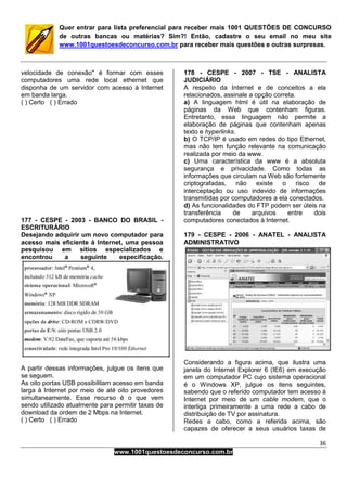 36
www.1001questoesdeconcurso.com.br
Quer entrar para lista preferencial para receber mais 1001 QUESTÕES DE CONCURSO
de outras bancas ou matérias? Sim?! Então, cadastre o seu email no meu site
www.1001questoesdeconcurso.com.br para receber mais questões e outras surpresas.
velocidade de conexão" é formar com esses
computadores uma rede local ethernet que
disponha de um servidor com acesso à Internet
em banda larga.
( ) Certo ( ) Errado
177 - CESPE - 2003 - BANCO DO BRASIL -
ESCRITURÁRIO
Desejando adquirir um novo computador para
acesso mais eficiente à Internet, uma pessoa
pesquisou em sítios especializados e
encontrou a seguinte especificação.
A partir dessas informações, julgue os itens que
se seguem.
As oito portas USB possibilitam acesso em banda
larga à Internet por meio de até oito provedores
simultaneamente. Esse recurso é o que vem
sendo utilizado atualmente para permitir taxas de
download da ordem de 2 Mbps na Internet.
( ) Certo ( ) Errado
178 - CESPE - 2007 - TSE - ANALISTA
JUDICIÁRIO
A respeito da Internet e de conceitos a ela
relacionados, assinale a opção correta.
a) A linguagem html é útil na elaboração de
páginas da Web que contenham figuras.
Entretanto, essa linguagem não permite a
elaboração de páginas que contenham apenas
texto e hyperlinks.
b) O TCP/IP é usado em redes do tipo Ethernet,
mas não tem função relevante na comunicação
realizada por meio da www.
c) Uma característica da www é a absoluta
segurança e privacidade. Como todas as
informações que circulam na Web são fortemente
criptografadas, não existe o risco de
interceptação ou uso indevido de informações
transmitidas por computadores a ela conectados.
d) As funcionalidades do FTP podem ser úteis na
transferência de arquivos entre dois
computadores conectados à Internet.
179 - CESPE - 2006 - ANATEL - ANALISTA
ADMINISTRATIVO
Considerando a figura acima, que ilustra uma
janela do Internet Explorer 6 (IE6) em execução
em um computador PC cujo sistema operacional
é o Windows XP, julgue os itens seguintes,
sabendo que o referido computador tem acesso à
Internet por meio de um cable modem, que o
interliga primeiramente a uma rede a cabo de
distribuição de TV por assinatura.
Redes a cabo, como a referida acima, são
capazes de oferecer a seus usuários taxas de
 