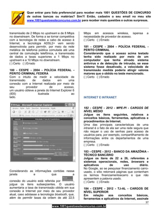 37
www.1001questoesdeconcurso.com.br
Quer entrar para lista preferencial para receber mais 1001 QUESTÕES DE CONCURSO
de outras bancas ou matérias? Sim?! Então, cadastre o seu email no meu site
www.1001questoesdeconcurso.com.br para receber mais questões e outras surpresas.
transmissão de 2 Mbps no upstream e de 8 Mbps
no downstream. De forma a se tornar competitiva
com a tecnologia de redes a cabo de acesso à
Internet, a tecnologia ADSL2+ vem sendo
desenvolvida para permitir, por meio da rede
metálica de telefonia pública comutada até uma
central de comutação telefônica, a transmissão
de dados a taxas superiores a 1 Mbps no
upstream e a 10 Mbps no downstream.
( ) Certo ( ) Errado
180 - CESPE - 2004 - POLÍCIA FEDERAL -
PERITO CRIMINAL FEDERA
Com o intuito de medir a velocidade de
transmissão de dados em uma
conexão com a Internet realizada por meio de
seu provedor de acesso,
um usuário obteve a janela do Internet Explorer 6
(IE6) ilustrada ao
lado.
Considerando as informações contidas nessa
janela e que a
conexão do usuário está referida por ,
julgue os itens subseqüentes. O usuário
aumentaria a taxa de transmissão obtida em sua
conexão à Internet por meio de seu provedor
atual, caso adotasse a tecnologia bluetooth, que,
além de permitir taxas da ordem de até 22,5
Mbps em acessos wireless, ispensa a
necessidade de provedor de acesso.
( ) Certo ( ) Errado
181 - CESPE - 2004 - POLÍCIA FEDERAL -
PERITO CRIMINAL
Considerando que o acesso acima testado
tenha sido realizado por meio de um
computador que tenha ativado sistema
antivírus e de detecção de intrusão, se esse
sistema fosse desativado, a velocidade de
transmissão medida poderia atingir valores
maiores que o obtido no teste mencionado.
( ) Certo ( ) Errado
INTERNET E INTRANET
182 - CESPE - 2012 - MPE-PI - CARGOS DE
NÍVEL MÉDIO
Julgue os itens seguintes, relativos a
conceitos básicos, ferramentas, aplicativos e
procedimentos de Internet.
Uma das principais características de uma
intranet é o fato de ela ser uma rede segura que
não requer o uso de senhas para acesso de
usuários para, por exemplo, compartilhamento de
informações entre os departamentos de uma
empresa.
( ) Certo ( ) Errado
183 - CESPE - 2012 - BANCO DA AMAZÔNIA -
TÉCNICO BANCÁRIO
Julgue os itens de 22 a 26, referentes a
sistemas operacionais, redes, browsers e
aplicativos de uso diário.
No Google, ao se pesquisar financiamento carro-
usado, o sítio retornará páginas que contenham
os termos financiamentoecarro e que não
apresentem a palavra usado.
( ) Certo ( ) Errado
184 - CESPE - 2012 - TJ-AL - CARGOS DE
NÍVEL SUPERIOR
Em relação aos conceitos básicos,
ferramentas e aplicativos da Internet, assinale
 