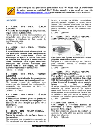 4
www.1001questoesdeconcurso.com.br
Quer entrar para lista preferencial para receber mais 1001 QUESTÕES DE CONCURSO
de outras bancas ou matérias? Sim?! Então, cadastre o seu email no meu site
www.1001questoesdeconcurso.com.br para receber mais questões e outras surpresas.
HARDWARE
1 - CESPE - 2012 - TRE-RJ - TÉCNICO
JUDICIÁRIO
A respeito de manutenção de computadores,
julgue os itens subsequentes.
Para se garantir o correto funcionamento de um
computador com placa-mãe dual-channel, é
obrigatória a instalação de dois pentes de
memória nessa placa.
( ) Certo ( ) Errado
2 - CESPE - 2012 - TRE-RJ - TÉCNICO
JUDICIÁRIO
A instabilidade da fonte de alimentação é um
dos principais motivos para desligamentos
repentinos de computadores. Fontes de
alimentação do tipo ATX contam com sinais
de controle que desligam o computador de
forma automática caso sejam verificadas
alterações nas tensões fornecidas pela
própria fonte de alimentação, que podem
avariar componentes do computador.
( ) Certo ( ) Errado
3 - CESPE - 2012 - TRE-RJ - TÉCNICO
JUDICIÁRIO
Com relação à manutenção de equipamentos
de informática, julgue os itens subsecutivos.
São causas comuns de problemas com
impressoras: falta de papel, tinta ou alimentação,
juntamente com travamento de CPU por
sobreaquecimento.
( ) Certo ( ) Errado
4 - CESPE - 2012 - TRE-RJ - TÉCNICO
JUDICIÁRIO
A manutenção corretiva pode ser planejada
ou não, sendo motivada por emergência ou
detecção de uma situação que possa vir a
causar pane.
( ) Certo ( ) Errado
5 - CESPE - 2012 - POLÍCIA FEDERAL -
PAPILOSCOPISTA
Acerca de conceitos de hardware, julgue o
item seguinte.
Diferentemente dos computadores pessoais ou
PCs tradicionais, que são operados por meio de
teclado e mouse, os tablets, computadores
pessoais portáteis, dispõem de recurso touch-
screen. Outra diferença entre esses dois tipos de
computadores diz respeito ao fato de o tablet
possuir firmwares, em vez de processadores,
como o PC.
( ) Certo ( ) Errado
6 - CESPE - 2012 - POLÍCIA FEDERAL -
AGENTE DA POLÍCIA FEDERAL
Com base nas figuras apresentadas acima,
julgue os itens consecutivos.
Na figura 1, o conector é do tipo PS2, utilizado
para conectar mouses e teclados aos
computadores.
( ) Certo ( ) Errado
7 - CESPE - 2012 - POLÍCIA FEDERAL -
AGENTE DA POLÍCIA FEDERAL
Para proferir uma palestra acerca de crime
organizado, um agente conectou dispositivo
USB do tipo bluetooth no computador que lhe
estava disponível. A respeito desse cenário,
julgue o item abaixo.
O uso de dispositivos bluetooth em portas USB
necessita de driver especial do sistema
operacional. Em termos de funcionalidade, esse
driver equivale ao de uma interface de rede sem
fio (wireless LAN), pois ambas as tecnologias
trabalham com o mesmo tipo de endereço físico.
( ) Certo ( ) Errado
8 - CESPE - 2008 - SERPRO –
Com relação a conceitos básicos de
informática e sistema operacional Linux,
julgue os itens a seguir.
Uma desvantagem da utilização do notebook é a
ausência de porta USB, que permite conexão
rápida com a Internet.
( ) Certo ( ) Errado
 