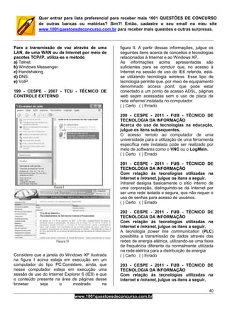 40
www.1001questoesdeconcurso.com.br
Quer entrar para lista preferencial para receber mais 1001 QUESTÕES DE CONCURSO
de outras bancas ou matérias? Sim?! Então, cadastre o seu email no meu site
www.1001questoesdeconcurso.com.br para receber mais questões e outras surpresas.
Para a transmissão de voz através de uma
LAN, de uma WAN ou da Internet por meio de
pacotes TCP/IP, utiliza-se o método
a) Telnet.
b) Windows Messenger.
c) Handshaking.
d) DNS.
e) VoIP.
199 - CESPE - 2007 - TCU - TÉCNICO DE
CONTROLE EXTERNO
Considere que a janela do Windows XP ilustrada
na figura I acima esteja em execução em um
computador do tipo PC.Considere, ainda, que
nesse computador esteja em execução uma
sessão de uso do Internet Explorer 6 (IE6) e que
o conteúdo presente na área de páginas desse
browser seja o mostrado na
figura II. A partir dessas informações, julgue os
seguintes itens acerca de conceitos e tecnologias
relacionados à Internet e ao Windows XP.
As informações acima apresentadas são
suficientes para se concluir que, no acesso à
Internet na sessão de uso do IE6 referida, está-
se utilizando tecnologia wireless. Esse tipo de
tecnologia permite que, por meio de equipamento
denominado access point, que pode estar
conectado a um ponto de acesso ADSL, páginas
web sejam acessadas sem o uso de placa de
rede ethernet instalada no computador.
( ) Certo ( ) Errado
200 - CESPE - 2011 - FUB - TÉCNICO DE
TECNOLOGIA DA INFORMAÇÃO
Acerca do uso de tecnologias na educação,
julgue os itens subsequentes.
O acesso remoto ao computador de uma
universidade para a utilização de uma ferramenta
específica nele instalada pode ser realizado por
meio de softwares como o VNC ou o LogMeIn.
( ) Certo ( ) Errado
201 - CESPE - 2011 - FUB - TÉCNICO DE
TECNOLOGIA DA INFORMAÇÃO
Com relação às tecnologias utilizadas na
Internet e intranet, julgue os itens a seguir.
Intranet designa basicamente o sítio interno de
uma corporação, distinguindo-se da Internet por
ser uma rede isolada e segura, que não requer o
uso de senhas para acesso de usuários.
( ) Certo ( ) Errado
202 - CESPE - 2011 - FUB - TÉCNICO DE
TECNOLOGIA DA INFORMAÇÃO
Com relação às tecnologias utilizadas na
Internet e intranet, julgue os itens a seguir.
A tecnologia power line communication (PLC)
possibilita a transmissão de dados através das
redes de energia elétrica, utilizando-se uma faixa
de frequência diferente da normalmente utilizada
na rede elétrica para a distribuição de energia.
( ) Certo ( ) Errado
203 - CESPE - 2011 - FUB - TÉCNICO DE
TECNOLOGIA DA INFORMAÇÃO
Com relação às tecnologias utilizadas na
Internet e intranet, julgue os itens a seguir.
 