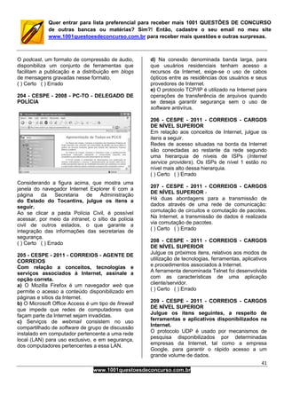 41
www.1001questoesdeconcurso.com.br
Quer entrar para lista preferencial para receber mais 1001 QUESTÕES DE CONCURSO
de outras bancas ou matérias? Sim?! Então, cadastre o seu email no meu site
www.1001questoesdeconcurso.com.br para receber mais questões e outras surpresas.
O podcast, um formato de compressão de áudio,
disponibiliza um conjunto de ferramentas que
facilitam a publicação e a distribuição em blogs
de mensagens gravadas nesse formato.
( ) Certo ( ) Errado
204 - CESPE - 2008 - PC-TO - DELEGADO DE
POLÍCIA
Considerando a figura acima, que mostra uma
janela do navegador Internet Explorer 6 com a
página da Secretaria de Administração
do Estado do Tocantins, julgue os itens a
seguir.
Ao se clicar a pasta Polícia Civil, é possível
acessar, por meio da intranet, o sítio da polícia
civil de outros estados, o que garante a
integração das informações das secretarias de
segurança.
( ) Certo ( ) Errado
205 - CESPE - 2011 - CORREIOS - AGENTE DE
CORREIOS
Com relação a conceitos, tecnologias e
serviços associados à Internet, assinale a
opção correta.
a) O Mozilla Firefox é um navegador web que
permite o acesso a conteúdo disponibilizado em
páginas e sítios da Internet.
b) O Microsoft Office Access é um tipo de firewall
que impede que redes de computadores que
façam parte da Internet sejam invadidas.
c) Serviços de webmail consistem no uso
compartilhado de software de grupo de discussão
instalado em computador pertencente a uma rede
local (LAN) para uso exclusivo, e em segurança,
dos computadores pertencentes a essa LAN.
d) Na conexão denominada banda larga, para
que usuários residenciais tenham acesso a
recursos da Internet, exige-se o uso de cabos
ópticos entre as residências dos usuários e seus
provedores de Internet.
e) O protocolo TCP/IP é utilizado na Internet para
operações de transferência de arquivos quando
se deseja garantir segurança sem o uso de
software antivírus.
206 - CESPE - 2011 - CORREIOS - CARGOS
DE NÍVEL SUPERIOR
Em relação aos conceitos de Internet, julgue os
itens a seguir.
Redes de acesso situadas na borda da Internet
são conectadas ao restante da rede segundo
uma hierarquia de níveis de ISPs (Internet
service providers). Os ISPs de nível 1 estão no
nível mais alto dessa hierarquia.
( ) Certo ( ) Errado
207 - CESPE - 2011 - CORREIOS - CARGOS
DE NÍVEL SUPERIOR -
Há duas abordagens para a transmissão de
dados através de uma rede de comunicação:
comutação de circuitos e comutação de pacotes.
Na Internet, a transmissão de dados é realizada
via comutação de pacotes.
( ) Certo ( ) Errado
208 - CESPE - 2011 - CORREIOS - CARGOS
DE NÍVEL SUPERIOR
Julgue os próximos itens, relativos aos modos de
utilização de tecnologias, ferramentas, aplicativos
e procedimentos associados à Internet.
A ferramenta denominada Telnet foi desenvolvida
com as características de uma aplicação
cliente/servidor.
( ) Certo ( ) Errado
209 - CESPE - 2011 - CORREIOS - CARGOS
DE NÍVEL SUPERIOR
Julgue os itens seguintes, a respeito de
ferramentas e aplicativos disponibilizados na
Internet.
O protocolo UDP é usado por mecanismos de
pesquisa disponibilizados por determinadas
empresas da Internet, tal como a empresa
Google, para garantir o rápido acesso a um
grande volume de dados.
 