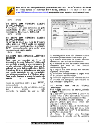 42
www.1001questoesdeconcurso.com.br
Quer entrar para lista preferencial para receber mais 1001 QUESTÕES DE CONCURSO
de outras bancas ou matérias? Sim?! Então, cadastre o seu email no meu site
www.1001questoesdeconcurso.com.br para receber mais questões e outras surpresas.
( ) Certo ( ) Errado
210 - CESPE - 2011 - CORREIOS - CARGOS
DE NÍVEL SUPERIOR
A navegação por abas caracteriza-se pela
possibilidade de abrir várias páginas na
mesma janela do navegador da Internet.
( ) Certo ( ) Errado
211 - CESPE - 2011 - CORREIOS - CARGOS
DE NÍVEL SUPERIOR
No serviço de emails por meio de browsers
web, o protocolo HTTP é usado para acessar
uma mensagem na caixa postal, e o protocolo
SMTP, necessariamente, para enviar uma
mensagem para a caixa postal.
( ) Certo ( ) Errado
212 - CESPE - 2011 - CORREIOS - AGENTE DE
CORREIOS
Texto para as questões de 9 a 12
Um arquivo de nome Relatório Periódico.pdf
será enviado anexado a uma mensagem de
correio eletrônico, utilizando-se recursos de
webmail, por meio do Internet Explorer 8 (IE8).
A janela do IE8 a ser utilizada nessa operação
está sendo executada em um computador
cujo sistema operacional é o Windows Vista.
Essa janela, ilustrada a seguir, foi capturada
quando o ponteiro do
mouse se encontrava sobre a guia ,
correspondente ao
acesso a página do sítio www.correios.com.br,
que também está
ocorrendo na sessão de uso do IE8.
As informações do texto e da janela do IE8 são
suficientes para se concluir corretamente que
a) a referida mensagem de correio eletrônico
será enviada para mais de um destinatário.
b) os referidos recursos de webmail estão sendo
acessados por meio de uma conexão
denominada segura.
c) o arquivo que será enviado tem tamanho
superior a 4 megabytes.
d) o sítio www.correios.com.br é a página inicial
do IE8, instalado no computador.
e) o sítio que disponibiliza os referidos recursos
de webmail está configurado como favorito do
IE8, instalado no computador.
213 - CESPE - 2009 - TRE-GO - TÉCNICO
JUDICIÁRIO
Com relação a conceitos de Internet, assinale
a opção correta.
a) O post office protocol (POP3) é utilizado no
acesso remoto a sítios corporativos, realizando
tunelamento para prevenir acessos indevidos.
b) HTTP (hypertext transfer protocol), é um
protocolo utilizado para enviar e-mails com
arquivos de texto anexados.
c) Métodos comuns de acesso à Internet incluem
acesso discado, banda larga por cabos, rádio,
acesso dedicado, sem fio (Wi-Fi), por satélite ou
por telefones celulares 3G.
d) Apesar de utilizar uma tecnologia
revolucionária, a conexão sem fio apresenta
 