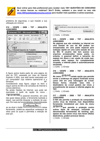 43
www.1001questoesdeconcurso.com.br
Quer entrar para lista preferencial para receber mais 1001 QUESTÕES DE CONCURSO
de outras bancas ou matérias? Sim?! Então, cadastre o seu email no meu site
www.1001questoesdeconcurso.com.br para receber mais questões e outras surpresas.
problema de segurança, o que impede a sua
utilização em intranet.
214 - CESPE - 2008 - TST - ANALISTA
JUDICIÁRIO
A figura acima ilustra parte de uma página do
sítio do TST, acessado por meio do Internet
Explorer 6 (IE6), que está sendo executado em
um computador cujo sistema operacional é o
Windows XP.
Considerando essa figura, julgue os itens a
seguir acerca do IE6 e de conceitos de Internet e
correio eletrônico.
Na janela Opções da Internet, que pode ser
executada a partir de opção do menu ,
é possível encontrar, em uma
das guias dessa janela, a ferramenta ilustrada a
seguir, que permite bloquear a exibição de pop-
ups. Por meio de funcionalidades disponibilizadas
ao se clicar o botão nessa
ferramenta, podem-se especificar endereços de
sítios para os quais é permitida a exibição de
pop-ups.
( ) Certo ( ) Errado
215 - CESPE - 2008 - TST - ANALISTA
JUDICIÁRIO
As páginas que são visitadas na Internet em
uma sessão de uso do IE6 podem ser
armazenadas em uma pasta especial para
exibição rápida em uma outra sessão de uso
do IE6. O usuário não tem acesso aos
arquivos armazenados nessa pasta, no
entanto, é possível definir o tamanho do
espaço em disco a ser usado de modo que,
quando esse espaço for completamente
ocupado, a referida pasta é automaticamente
esvaziada.
( ) Certo ( ) Errado
216 - CESPE - 2008 - TST - ANALISTA
JUDICIÁRIO
No menu existe opção que permite
enviar o endereço da página mostrada acima
como link em uma mensagem de e-mail.
Dessa forma, clicando esse link, o
destinatário do e-mail poderá dar início a
procedimento de acesso à referida página do
TST.
( ) Certo ( ) Errado
217 - CESPE - 2008 - TST - ANALISTA
JUDICIÁRIO
O IE6 não permite a proteção do computador
contra vírus de Internet, mas disponibiliza
ferramenta inicializável por meio do menu
que permite a proteção contra
outros tipos de ameaças, incluindo as
denominadas ferramentas de hacking, que,
apesar de não serem vírus nem terem efeitos
destrutivos, podem provocar danos.
( ) Certo ( ) Errado
 