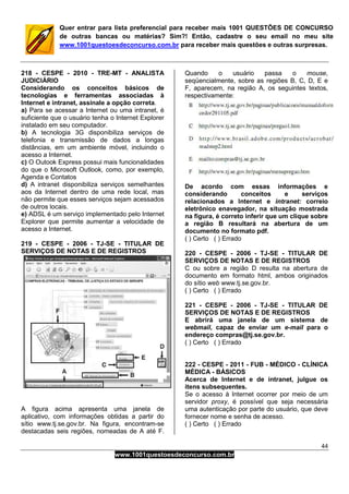 44
www.1001questoesdeconcurso.com.br
Quer entrar para lista preferencial para receber mais 1001 QUESTÕES DE CONCURSO
de outras bancas ou matérias? Sim?! Então, cadastre o seu email no meu site
www.1001questoesdeconcurso.com.br para receber mais questões e outras surpresas.
218 - CESPE - 2010 - TRE-MT - ANALISTA
JUDICIÁRIO
Considerando os conceitos básicos de
tecnologias e ferramentas associadas à
Internet e intranet, assinale a opção correta.
a) Para se acessar a Internet ou uma intranet, é
suficiente que o usuário tenha o Internet Explorer
instalado em seu computador.
b) A tecnologia 3G disponibiliza serviços de
telefonia e transmissão de dados a longas
distâncias, em um ambiente móvel, incluindo o
acesso a Internet.
c) O Outook Express possui mais funcionalidades
do que o Microsoft Outlook, como, por exemplo,
Agenda e Contatos
d) A intranet disponibiliza serviços semelhantes
aos da Internet dentro de uma rede local, mas
não permite que esses serviços sejam acessados
de outros locais.
e) ADSL é um serviço implementado pelo Internet
Explorer que permite aumentar a velocidade de
acesso a Internet.
219 - CESPE - 2006 - TJ-SE - TITULAR DE
SERVIÇOS DE NOTAS E DE REGISTROS
A figura acima apresenta uma janela de
aplicativo, com informações obtidas a partir do
sítio www.tj.se.gov.br. Na figura, encontram-se
destacadas seis regiões, nomeadas de A até F.
Quando o usuário passa o mouse,
seqüencialmente, sobre as regiões B, C, D, E e
F, aparecem, na região A, os seguintes textos,
respectivamente:
De acordo com essas informações e
considerando conceitos e serviços
relacionados a Internet e intranet: correio
eletrônico enavegador, na situação mostrada
na figura, é correto inferir que um clique sobre
a região B resultará na abertura de um
documento no formato pdf.
( ) Certo ( ) Errado
220 - CESPE - 2006 - TJ-SE - TITULAR DE
SERVIÇOS DE NOTAS E DE REGISTROS
C ou sobre a região D resulta na abertura de
documento em formato html, ambos originados
do sítio web www.tj.se.gov.br.
( ) Certo ( ) Errado
221 - CESPE - 2006 - TJ-SE - TITULAR DE
SERVIÇOS DE NOTAS E DE REGISTROS
E abrirá uma janela de um sistema de
webmail, capaz de enviar um e-mail para o
endereço compras@tj.se.gov.br.
( ) Certo ( ) Errado
222 - CESPE - 2011 - FUB - MÉDICO - CLÍNICA
MÉDICA - BÁSICOS
Acerca de Internet e de intranet, julgue os
itens subsequentes.
Se o acesso à Internet ocorrer por meio de um
servidor proxy, é possível que seja necessária
uma autenticação por parte do usuário, que deve
fornecer nome e senha de acesso.
( ) Certo ( ) Errado
 