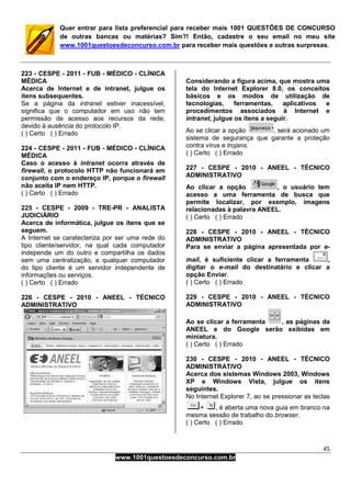45
www.1001questoesdeconcurso.com.br
Quer entrar para lista preferencial para receber mais 1001 QUESTÕES DE CONCURSO
de outras bancas ou matérias? Sim?! Então, cadastre o seu email no meu site
www.1001questoesdeconcurso.com.br para receber mais questões e outras surpresas.
223 - CESPE - 2011 - FUB - MÉDICO - CLÍNICA
MÉDICA
Acerca de Internet e de intranet, julgue os
itens subsequentes.
Se a página da intranet estiver inacessível,
significa que o computador em uso não tem
permissão de acesso aos recursos da rede,
devido à ausência do protocolo IP.
( ) Certo ( ) Errado
224 - CESPE - 2011 - FUB - MÉDICO - CLÍNICA
MÉDICA
Caso o acesso à intranet ocorra através de
firewall, o protocolo HTTP não funcionará em
conjunto com o endereço IP, porque o firewall
não aceita IP nem HTTP.
( ) Certo ( ) Errado
225 - CESPE - 2009 - TRE-PR - ANALISTA
JUDICIÁRIO
Acerca de informática, julgue os itens que se
seguem.
A Internet se caratecteriza por ser uma rede do
tipo cliente/servidor, na qual cada computador
independe um do outro e compartilha os dados
sem uma centralização, e qualquer computador
do tipo cliente é um servidor independente de
informações ou serviços.
( ) Certo ( ) Errado
226 - CESPE - 2010 - ANEEL - TÉCNICO
ADMINISTRATIVO
Considerando a figura acima, que mostra uma
tela do Internet Explorer 8.0, os conceitos
básicos e os modos de utilização de
tecnologias, ferramentas, aplicativos e
procedimentos associados à Internet e
intranet, julgue os itens a seguir.
Ao se clicar a opção , será acionado um
sistema de segurança que garante a proteção
contra vírus e trojans.
( ) Certo ( ) Errado
227 - CESPE - 2010 - ANEEL - TÉCNICO
ADMINISTRATIVO
Ao clicar a opção , o usuário tem
acesso a uma ferramenta de busca que
permite localizar, por exemplo, imagens
relacionadas à palavra ANEEL.
( ) Certo ( ) Errado
228 - CESPE - 2010 - ANEEL - TÉCNICO
ADMINISTRATIVO
Para se enviar a página apresentada por e-
mail, é suficiente clicar a ferramenta ,
digitar o e-mail do destinatário e clicar a
opção Enviar.
( ) Certo ( ) Errado
229 - CESPE - 2010 - ANEEL - TÉCNICO
ADMINISTRATIVO
Ao se clicar a ferramenta , as páginas da
ANEEL e do Google serão exibidas em
miniatura.
( ) Certo ( ) Errado
230 - CESPE - 2010 - ANEEL - TÉCNICO
ADMINISTRATIVO
Acerca dos sistemas Windows 2003, Windows
XP e Windows Vista, julgue os itens
seguintes.
No Internet Explorer 7, ao se pressionar as teclas
+ , é aberta uma nova guia em branco na
mesma sessão de trabalho do browser.
( ) Certo ( ) Errado
 