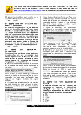 48
www.1001questoesdeconcurso.com.br
Quer entrar para lista preferencial para receber mais 1001 QUESTÕES DE CONCURSO
de outras bancas ou matérias? Sim?! Então, cadastre o seu email no meu site
www.1001questoesdeconcurso.com.br para receber mais questões e outras surpresas.
IE8 possui funcionalidade que permite que o
usuário redefina qual deve ser essa página.
( ) Certo ( ) Errado
241 - CESPE - 2010 - TRT - 21ª REGIÃO (RN) -
ANALISTA JUDICIÁRIO
No sítio web google.com.br, se for realizada
busca por "memórias póstumas" - com aspas
delimitando a expressão memórias póstumas
-, o Google irá realizar busca por páginas da
Web que contenham a palavra memórias ou a
palavra póstumas, mas não necessariamente
a expressão exata memórias póstumas. Mas
se a expressão memórias póstumas não foi
delimitada por aspas, então o Google irá
buscar apenas as páginas que contenham
exatamente a expressão memórias póstumas.
( ) Certo ( ) Errado
242 - CESPE - 2006 - DETRAN-PA -
PROCURADOR
Considerando-se que Maria esteja realizando
procedimentos em um computador cujo
sistema operacional é o Windows XP e que
tenha acesso à Internet, assinale a opção
correta acerca de conceitos de Internet,
navegadores e correio eletrônico.
a) Ao utilizar determinado aplicativo do Windows
XP, considere que Maria tenha visualizado a
mensagem a seguir.
Nessa situação, é correto afirmar que Maria está
realizando acesso a uma página web, e que o
navegador em uso está configurado para
bloquear as imagens contidas na página
acessada.
b) Considere que a janela Opções da Internet,
que está ilustrada em parte na figura a seguir,
tenha sido visualizada após Maria ter realizado
determinado procedimento.
Nessa situação, é correto afirmar que Maria pode
ter tido acesso à janela mencionada por meio do
Painel de controle do Windows XP ou do
navegador Internet Explorer e que recursos
disponíveis nessa janela permitem excluir
arquivos de Internet temporários.
c) Após a realização de determinado
procedimento no computador em uso, considere
que Maria tenha visualizado a janela a seguir.
Nessa situação, é correto inferir que Maria pode
ter encaminhado, por meio do servidor
pop3.unb.br, uma mensagem de correio
eletrônico para uma conta de e-mail inválida.
d) Considere que a janela a seguir tenha sido
visualizada por Maria, após a realização de
determinado procedimento no Outlook Express 6
(OE6).
Nessa situação, é correto afirmar que Maria está
lendo uma correspondência eletrônica contida na
Caixa de entrada do OE6 e, caso clique
será aberta uma janela que permite
criar uma mensagem de e-mail, cujo campo
destinatário está preenchido pelo endereço
eletrônico do remetente da mensagem que Maria
está lendo.
243 - CESPE - 2009 - PC-RN - DELEGADO DE
POLÍCIA
A Internet consiste em um conjunto de
computadores, recursos e dispositivos
interligados por meio de uma série de
tecnologias e protocolos. Na Internet, utiliza-
se uma pilha de protocolos denominada
a) OSI.
b) ADSL.
c) TCP/IP.
d) HTTP.
e) SMTP.
 