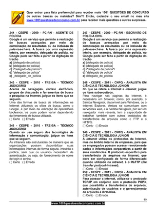 49
www.1001questoesdeconcurso.com.br
Quer entrar para lista preferencial para receber mais 1001 QUESTÕES DE CONCURSO
de outras bancas ou matérias? Sim?! Então, cadastre o seu email no meu site
www.1001questoesdeconcurso.com.br para receber mais questões e outras surpresas.
244 - CESPE - 2009 - PC-RN - AGENTE DE
POLÍCIA
Google é um serviço que permite a realização
de buscas avançadas por meio da
combinação de resultados ou da inclusão de
palavras-chave. A busca por uma expressão
inteira, por exemplo, delegado de polícia, no
Google pode ser feita a partir da digitação do
trecho
a) (delegado de polícia)
b) {delegado de polícia}
c) *delegado de polícia*/
d) “delegado de polícia”
e) _delegado_de_polícia
245 - CESPE - 2010 - TRE-BA - TÉCNICO
JUDICIÁRIO
Acerca de navegação, correio eletrônico,
grupos de discussão e ferramentas de busca
e pesquisa na Internet, julgue os itens que se
seguem.
Uma das formas de busca de informações na
Internet utilizando os sítios de busca, como o
Google, é por meio da utilização de operadores
booleanos, os quais podem variar dependendo
da ferramenta de busca utilizada.
( ) Certo ( ) Errado
246 - CESPE - 2010 - TRE-BA - TÉCNICO
JUDICIÁRIO
Quanto ao uso seguro das tecnologias de
informação e comunicação, julgue os itens
que se seguem.
As intranets são estruturadas de maneira que as
organizações possam disponibilizar suas
informações internas de forma segura, irrestrita e
pública, sem que os usuários necessitem de
autenticação, ou seja, de fornecimento de nome
de login e senha.
( ) Certo ( ) Errado
247 - CESPE - 2009 - PC-RN - ESCRIVÃO DE
POLÍCIA CIVIL
Google é um serviço que permite a realização
de buscas avançadas por meio da
combinação de resultados ou da inclusão de
palavras-chave. A busca por uma expressão
inteira, por exemplo, delegado de polícia, no
Google pode ser feita a partir da digitação do
trecho
a) (delegado de polícia)
b) {delegado de polícia}
c) *delegado de polícia*/
d) “delegado de polícia”
e) delegado_de_polícia
248 - CESPE - 2011 - CNPQ - ANALISTA EM
CIÊNCIA E TECNOLOGIA JÚNIOR
No que se refere a Internet e intranet, julgue
os itens subsecutivos.
Para navegar nas páginas da Internet, é
necessário um browser, como, por exemplo, o
Samba Navigator, disponível para Windows, ou o
Internet Explorer. Ambos se comunicam com
servidores web, e o Samba Navigator, por ser um
navegador mais recente, tem a capacidade de
trabalhar também com outros protocolos de
transferência de arquivos como o FTP e o
HTTPS.
( ) Certo ( ) Errado
249 - CESPE - 2011 - CNPQ - ANALISTA EM
CIÊNCIA E TECNOLOGIA JÚNIOR
A intranet utiliza os protocolos da Internet,
mas no âmbito interno de empresas, para que
os empregados possam acessar remotamente
dados e informações corporativas a partir de
suas residências. O protocolo específico para
transferência de arquivos na Internet, que
deve ser configurado de forma diferenciado
quando utilizado na intranet, é o IN-FTP (file
transfer protocol-intranet).
( ) Certo ( ) Errado
250 - CESPE - 2011 - CNPQ - ANALISTA EM
CIÊNCIA E TECNOLOGIA JÚNIOR
Para acessar a Internet, utiliza-se o protocolo
TCP/IP em conjunto com o protocolo POP3,
que possibilita a transferência de arquivos,
autenticação de usuários e o gerenciamento
de arquivos e diretórios.
( ) Certo ( ) Errado
 