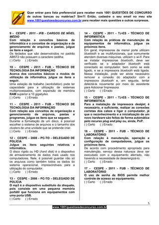 5
www.1001questoesdeconcurso.com.br
Quer entrar para lista preferencial para receber mais 1001 QUESTÕES DE CONCURSO
de outras bancas ou matérias? Sim?! Então, cadastre o seu email no meu site
www.1001questoesdeconcurso.com.br para receber mais questões e outras surpresas.
9 - CESPE - 2011 - IFB - CARGOS DE NÍVEL
MÉDIO
Com relação a conceitos básicos de
informática e a conceitos de organização e de
gerenciamento de arquivos e pastas, julgue
os itens a seguir.
Os teclados que são desenvolvidos no padrão
ABNT2 não possuem o caractere cedilha.
( ) Certo ( ) Errado
10 - CESPE - 2011 - FUB - TÉCNICO DE
TECNOLOGIA DA INFORMAÇÃO
Acerca dos conceitos básicos e modos de
utilização da informática, julgue os itens a
seguir.
Uma estação de trabalho (workstation) pode ter
capacidade para a utilização de sistemas
multiprocessados, com expansão de memória
RAM superior a 10 gigabytes.
( ) Certo ( ) Errado
11 - CESPE - 2011 - FUB - TÉCNICO DE
TECNOLOGIA DA INFORMAÇÃO
Com relação aos conceitos de organização e
gerenciamento de arquivos, pastas e
programas, julgue os itens que se seguem.
Durante a formatação de um disco, é possível
escolher o sistema de arquivos e o tamanho dos
clusters de uma unidade que se pretende criar.
( ) Certo ( ) Errado
12 - CESPE - 2008 - PC-TO - DELEGADO DE
POLÍCIA
Julgue os itens seguintes relativos a
informática.
O disco rígido ou HD (hard disk) é o dispositivo
de armazenamento de dados mais usado nos
computadores. Nele, é possível guardar não só
os arquivos como também todos os dados do
sistema operacional, imprescindíveis para a
utilização do computador.
( ) Certo ( ) Errado
13 - CESPE - 2008 - PC-TO - DELEGADO DE
POLÍCIA
O mp3 é o dispositivo substituto do disquete,
pois consiste em uma pequena memória
portátil que funciona em equipamentos com
uma porta USB.
( ) Certo ( ) Errado
14 - CESPE - 2011 - TJ-ES - TÉCNICO DE
INFORMÁTICA
Com relação às práticas de manutenção de
equipamentos de informática, julgue os
próximos itens.
Em geral, impressoras de menor porte utilizam
bluetooth e as multifuncionais, que comumente
atendem diversas máquinas, utilizam o wi-fi. Para
se instalar impressoras bluetooth, deve ser
verificado se o adaptador bluetooth está
conectado ao computador, bem como se está
ligado, e se a impressora bluetooth está ligada.
Nessa instalação, pode ser ainda necessário
remover a conexão do adaptador com a
impressora bluetooth e, em seguida, tentar
detectá-la novamente por meio do assistente
para Adicionar Impressora.
( ) Certo ( ) Errado
15 - CESPE - 2011 - TJ-ES - TÉCNICO DE
INFORMÁTICA
Para a instalação de impressora deskjet, é
necessário, e suficiente, realizar as conexões
corretas dos cabos e ligar o computador, já
que o reconhecimento e a inicialização de um
novo hardware são feitos de forma automática
pelo recurso plug and play ou, ainda, PnP.
( ) Certo ( ) Errado
16 - CESPE - 2011 - FUB - TÉCNICO DE
LABORATÓRIO
Com relação à manutenção, operação e
configuração de computadores, julgue os
próximos itens.
De acordo com procedimento apropriado para
manutenção, serviço dessa natureza deve ser
executado com o equipamento aterrado, não
havendo a necessidade de desenergizá-lo.
( ) Certo ( ) Errado
17 - CESPE - 2011 - FUB - TÉCNICO DE
LABORATÓRIO
O uso de senha de BIOS permite melhor
controle de acesso ao equipamento.
( ) Certo ( ) Errado
 