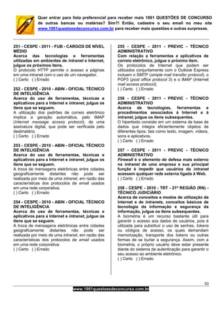 50
www.1001questoesdeconcurso.com.br
Quer entrar para lista preferencial para receber mais 1001 QUESTÕES DE CONCURSO
de outras bancas ou matérias? Sim?! Então, cadastre o seu email no meu site
www.1001questoesdeconcurso.com.br para receber mais questões e outras surpresas.
251 - CESPE - 2011 - FUB - CARGOS DE NÍVEL
MÉDIO
Acerca das tecnologias e ferramentas
utilizadas em ambientes de intranet e Internet,
julgue os próximos itens.
O protocolo HTTP permite o acesso a páginas
em uma intranet com o uso de um navegador.
( ) Certo ( ) Errado
252 - CESPE - 2010 - ABIN - OFICIAL TÉCNICO
DE INTELIGÊNCIA
Acerca do uso de ferramentas, técnicas e
aplicativos para a Internet e intranet, julgue os
itens que se seguem.
A utilização dos padrões de correio eletrônico
implica a geração automática, pelo IMAP
(Internet message access protocol), de uma
assinatura digital, que pode ser verificada pelo
destinatário.
( ) Certo ( ) Errado
253 - CESPE - 2010 - ABIN - OFICIAL TÉCNICO
DE INTELIGÊNCIA
Acerca do uso de ferramentas, técnicas e
aplicativos para a Internet e intranet, julgue os
itens que se seguem.
A troca de mensagens eletrônicas entre cidades
geograficamente distantes não pode ser
realizada por meio de uma intranet, em razão das
características dos protocolos de email usados
em uma rede corporativa.
( ) Certo ( ) Errado
254 - CESPE - 2010 - ABIN - OFICIAL TÉCNICO
DE INTELIGÊNCIA
Acerca do uso de ferramentas, técnicas e
aplicativos para a Internet e intranet, julgue os
itens que se seguem.
A troca de mensagens eletrônicas entre cidades
geograficamente distantes não pode ser
realizada por meio de uma intranet, em razão das
características dos protocolos de email usados
em uma rede corporativa.
( ) Certo ( ) Errado
255 - CESPE - 2011 - PREVIC - TÉCNICO
ADMINISTRATIVO
Com relação a ferramentas e aplicativos de
correio eletrônico, julgue o próximo item.
Os protocolos de Internet que podem ser
utilizados conjuntamente com o Outlook Express
incluem o SMTP (simple mail transfer protocol), o
POP3 (post office protocol 3) e o IMAP (Internet
mail access protocol).
( ) Certo ( ) Errado
256 - CESPE - 2011 - PREVIC - TÉCNICO
ADMINISTRATIVO
Acerca de tecnologias, ferramentas e
procedimentos associados à Internet e à
intranet, julgue os itens subsequentes.
O hipertexto consiste em um sistema de base de
dados que integra eficientemente objetos de
diferentes tipos, tais como texto, imagem, vídeos,
sons e aplicativos.
( ) Certo ( ) Errado
257 - CESPE - 2011 - PREVIC - TÉCNICO
ADMINISTRATIVO
Firewall é o elemento de defesa mais externo
na intranet de uma empresa e sua principal
função é impedir que usuários da intranet
acessem qualquer rede externa ligada à Web.
( ) Certo ( ) Errado
258 - CESPE - 2010 - TRT - 21ª REGIÃO (RN) -
TÉCNICO JUDICIÁRIO
Acerca de conceitos e modos de utilização da
Internet e de intranets, conceitos básicos de
tecnologia da informação e segurança da
informação, julgue os itens subsequentes.
A biometria é um recurso bastante útil para
garantir o acesso aos dados de usuários, pois é
utilizada para substituir o uso de senhas, tokens
ou códigos de acesso, os quais demandam
memorização, transporte dos tokens ou outras
formas de se burlar a segurança. Assim, com a
biometria, o próprio usuário deve estar presente
diante do sistema de autenticação para garantir o
seu acesso ao ambiente eletrônico.
( ) Certo ( ) Errado
 