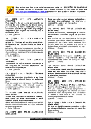 52
www.1001questoesdeconcurso.com.br
Quer entrar para lista preferencial para receber mais 1001 QUESTÕES DE CONCURSO
de outras bancas ou matérias? Sim?! Então, cadastre o seu email no meu site
www.1001questoesdeconcurso.com.br para receber mais questões e outras surpresas.
267 - CESPE - 2011 - STM - ANALISTA
JUDICIÁRIO
Para registro de um nome pertencente ao
domínio de uma instituição no Brasil, como,
por exemplo, o nome instituição.com.br, é
necessário contatar o registro.br, organização
responsável pelo registro de domínios para a
Internet no Brasil.
( ) Certo ( ) Errado
268 - CESPE - 2011 - STM - ANALISTA
JUDICIÁRIO
Acerca do Windows XP, do Microsoft Office,
da Internet e de intranet, julgue os itens a
seguir.
A Internet não possui recursos que permitam a
interligação entre computadores e a consequente
disponibilização ou compartilhamento de arquivos
entre os usuários.
( ) Certo ( ) Errado
269 - CESPE - 2011 - STM - ANALISTA
JUDICIÁRIO
A intranet é um tipo de rede de uso restrito a
um conjunto de usuários específicos de
determinada organização.
( ) Certo ( ) Errado
270 - CESPE - 2011 - TRE-ES - TÉCNICO
JUDICIÁRIO
Acerca de conceitos, tecnologias e serviços
relacionados a Internet, julgue os próximos
itens.
Para se acessar em mensagens recebidas por
correio eletrônico, pela Internet, deve-se,
necessariamente, utilizar um navegador web.
( ) Certo ( ) Errado
271 - CESPE - 2011 - TRE-ES - CARGOS DE
NÍVEL MÉDIO
Acerca dos conceitos de Internet e intranet,
bem como de suas tecnologias e seus
serviços, julgue os próximos itens.
Não é possível disponibilizar o serviço de correio
eletrônico em redes intranet, em razão de essas
redes serem privadas.
( ) Certo ( ) Errado
272 - CESPE - 2011 - TRE-ES - CARGOS DE
NÍVEL MÉDIO
Para que seja possível acessar aplicações e
serviços disponibilizados na Internet, é
necessário o uso de um navegador.
( ) Certo ( ) Errado
273 - CESPE - 2011 - TRE-ES - CARGOS DE
NÍVEL MÉDIO
Acerca de conceitos, tecnologias e serviços
relacionados a Internet, julgue os próximos
itens.
Por se tratar de uma rede pública, dados que
transitam pela Internet podem ser acessados por
pessoas não autorizadas, sendo suficiente, para
impedir esse tipo de acesso aos dados, a
instalação de um firewall no computador em uso.
( ) Certo ( ) Errado
274 - CESPE - 2011 - TRE-ES - CARGOS DE
NÍVEL MÉDIO
Para acessarem mensagens recebidas por
correio eletrônico, pela Internet, deve-se,
necessariamente, utilizar um navegador web.
( ) Certo ( ) Errado
275 - CESPE - 2011 - TRE-ES - CARGOS DE
NÍVEL MÉDIO
A utilização de correio eletrônico pela Internet
deve ser feita com restrições, visto que a
entrega das mensagens aos destinatários não
é totalmente garantida.
( ) Certo ( ) Errado
276 - CESPE - 2011 - STM - CARGOS DE
NÍVEL MÉDIO
Com relação a Windows XP, Microsoft Office,
Internet e intranet, julgue o item a seguir.
Em uma intranet, utilizam-se componentes e
ferramentas empregadas na Internet, tais como
servidores web e navegadores, mas seu acesso
é restrito à rede local e aos usuários da
instituição proprietária da intranet.
( ) Certo ( ) Errado
277 - CESPE - 2011 - STM - CARGOS DE
NÍVEL MÉDIO
Na Internet, backbones correspondem a redes
de alta velocidade que suportam o tráfego das
informações.
( ) Certo ( ) Errado
 