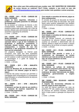 53
www.1001questoesdeconcurso.com.br
Quer entrar para lista preferencial para receber mais 1001 QUESTÕES DE CONCURSO
de outras bancas ou matérias? Sim?! Então, cadastre o seu email no meu site
www.1001questoesdeconcurso.com.br para receber mais questões e outras surpresas.
278 - CESPE - 2011 - PC-ES - CARGOS DE
NÍVEL SUPERIOR
Julgue os itens seguintes, referentes a
problemas e soluções possíveis na utilização
do computador.
Se, ao acessar um endereço da Internet, o sítio
correspondente mostrar-se inacessível, esse
problema poderá estar relacionado com o filtro de
pacotes utilizado pelo administrador da rede para
aumentar a segurança do ambiente.
( ) Certo ( ) Errado
279 - CESPE - 2011 - PC-ES - CARGOS DE
NÍVEL SUPERIOR
Considere que um computador já está em sua
operação diária e que já tem instalados os
programas e periféricos necessários a
execução dessas tarefas. Julgue os itens
subsequentes, a respeito do uso dos
periféricos e dos programas necessários ao
bom uso do computador.
Um programa navegador na Internet pode
armazenar uma cópia dos itens acessados
recentemente. A vantagem desse procedimento é
permitir acelerar a visão novamente desses itens.
A desvantagem é o gasto de espaço de
armazenamento.
( ) Certo ( ) Errado
280 - CESPE - 2011 - STM - ANALISTA
JUDICIÁRIO
Acerca do Windows XP, do Microsoft Office,
da Internet e de intranet, julgue os itens a
seguir.
A Internet não possui recursos que permitam a
interligação entre computadores e a consequente
disponibilização ou compartilhamento de arquivos
entre os usuários.
( ) Certo ( ) Errado
281 - CESPE - 2011 - STM - ANALISTA
JUDICIÁRIO
A intranet é um tipo de rede de uso restrito a
um conjunto de usuários específicos de
determinada organização.
( ) Certo ( ) Errado
282 - CESPE - 2011 - PC-ES - CARGOS DE
NÍVEL SUPERIOR
Com relação a conceitos de Internet, julgue os
itens subsequentes.
O conceito de grupos de discussão da Internet
provém do termo listas de discussão, das quais
fazem parte usuários cadastrados que recebem
simultaneamente as mensagens enviadas para o
grupo.
( ) Certo ( ) Errado
283 - CESPE - 2011 - PC-ES - CARGOS DE
NÍVEL SUPERIOR
Com relação a conceitos de Internet, julgue os
itens subsequentes.
FTP (file transfer protocol), um protocolo de
transferência de arquivos utilizado quando os
usuários se conectam a determinado sítio da
Internet, oferece a opção de se baixar o arquivo
(download) ou de se enviar um arquivo (upload).
( ) Certo ( ) Errado
284 - CESPE - 2011 - PC-ES - CARGOS DE
NÍVEL SUPERIOR
O protocolo http permite o envio e o
recebimento de mensagens de correio
eletrônico por meio do serviço de webmail, ou
seja, de correio eletrônico via www.
( ) Certo ( ) Errado
285 - CESPE - 2011 - PC-ES - CARGOS DE
NÍVEL SUPERIOR
Na Internet, os sufixos de endereços
eletrônicos compostos pelos termos .net, .org
e .mil referem-se, respectivamente, a
endereços de redes internacionais de dados,
organismos governamentais e órgãos
militares.
( ) Certo ( ) Errado
286 - CESPE - 2009 - SEJUS-ES - AGENTE
PENITENCIÁRIO
A respeito das ferramentas utilizadas na
Internet, julgue os itens seguintes.
Os sítios da Internet acessíveis por meio de
protocolo FTP são usados para a transferência
de arquivos em diversos formatos, permitindo
tanto a cópia quanto a gravação de arquivos no
sítio.
( ) Certo ( ) Errado
 