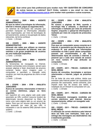 54
www.1001questoesdeconcurso.com.br
Quer entrar para lista preferencial para receber mais 1001 QUESTÕES DE CONCURSO
de outras bancas ou matérias? Sim?! Então, cadastre o seu email no meu site
www.1001questoesdeconcurso.com.br para receber mais questões e outras surpresas.
287 - CESPE - 2009 - MMA - AGENTE
ADMINISTRATIVO
No que se refere a tecnologias da informação,
Internet e intranet, julgue os seguintes itens.
Os sistemas de informação são soluções que
permitem manipular as informações utilizadas
pelas organizações, por meio de tecnologias de
armazenamento, acesso e recuperação de dados
relevantes, de forma confiável.
( ) Certo ( ) Errado
288 - CESPE - 2009 - MMA - AGENTE
ADMINISTRATIVO
Intranets são redes que utilizam os mesmos
recursos e protocolos da Internet, mas são
restritas a um grupo predefinido de usuários
de uma instituição específica.
( ) Certo ( ) Errado
289 - CESPE - 2009 - MMA - AGENTE
ADMINISTRATIVO
As ferramentas de navegação na Internet,
também conhecidas como browsers, servem para
acessar páginas e fazer downloads de arquivos
contendo textos e(ou) imagens para o
computador e permitem a interação entre
usuários, por meio de programas de chat e e-mail
via Web.
( ) Certo ( ) Errado
290 - CESPE - 2004 - STM - ANALISTA
JUDICIÁRIO
Acerca de conceitos relacionados à Internet e
ao correio eletrônico, julgue os itens
seguintes.
Um hyperlink em uma página web pode estar
associado ao URL (uniform resource locator) de
determinado recurso disponível na Web, tais
como uma outra página web ou um arquivo de
dados. Para que um recurso disponível na Web
seja acessado por meio de seu URL, é
necessário o uso do sistema DNS (domain name
system).
( ) Certo ( ) Errado
291 - CESPE - 2004 - STM - ANALISTA
JUDICIÁRIO
No acesso a páginas da Web, quando a
tecnologia http é utilizada, o download de
informação é realizado por meio do protocolo
Gopher, enquanto o upload de informações é
realizado por meio do conjunto de protocolos
Telnet.
( ) Certo ( ) Errado
292 - CESPE - 2004 - STM - ANALISTA
JUDICIÁRIO
Para que um computador possa conectar-se à
Internet, é necessário que ele disponha de um
endereço IP, que permite que informações
solicitadas na rede a partir desse computador
possam ser encaminhadas a ele. Em
determinados tipos de conexão à Internet, é
possível que a cada nova sessão de acesso
um novo número IP seja atribuído ao
computador.
( ) Certo ( ) Errado
293 - CESPE - 2011 - TRE-ES - CARGOS DE
NÍVEL MÉDIO
Acerca de conceitos, tecnologias e serviços
relacionados a Internet, julgue os próximos
itens.
Por se tratar de uma rede pública, dados que
transitam pela Internet podem ser acessados por
pessoas não autorizadas, sendo suficiente, para
impedir esse tipo de acesso aos dados, a
instalação de um firewall no computador em uso.
( ) Certo ( ) Errado
294 - CESPE - 2011 - TRE-ES - CARGOS DE
NÍVEL MÉDIO
Para acessarem mensagens recebidas por
correio eletrônico, pela Internet, deve-se,
necessariamente, utilizar um navegador web.
( ) Certo ( ) Errado
295 - CESPE - 2011 - TRE-ES - CARGOS DE
NÍVEL MÉDIO
A utilização de correio eletrônico pela Internet
deve ser feita com restrições, visto que a
entrega das mensagens aos destinatários não
é totalmente garantida.
( ) Certo ( ) Errado
 