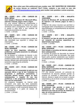 55
www.1001questoesdeconcurso.com.br
Quer entrar para lista preferencial para receber mais 1001 QUESTÕES DE CONCURSO
de outras bancas ou matérias? Sim?! Então, cadastre o seu email no meu site
www.1001questoesdeconcurso.com.br para receber mais questões e outras surpresas.
296 - CESPE - 2011 - STM - CARGOS DE
NÍVEL MÉDIO
Com relação a Windows XP, Microsoft Office,
Internet e intranet, julgue o item a seguir.
Em uma intranet, utilizam-se componentes e
ferramentas empregadas na Internet, tais como
servidores web e navegadores, mas seu acesso
é restrito à rede local e aos usuários da
instituição proprietária da intranet.
( ) Certo ( ) Errado
297 - CESPE - 2011 - STM - CARGOS DE
NÍVEL MÉDIO
Na Internet, backbones correspondem a redes de
alta velocidade que suportam o tráfego das
informações.
( ) Certo ( ) Errado
298 - CESPE - 2011 - PC-ES - CARGOS DE
NÍVEL SUPERIOR
Julgue os itens seguintes, referentes a
problemas e soluções possíveis na utilização
do computador.
Se, ao acessar um endereço da Internet, o sítio
correspondente mostrar-se inacessível, esse
problema poderá estar relacionado com o filtro de
pacotes utilizado pelo administrador da rede para
aumentar a segurança do ambiente.
( ) Certo ( ) Errado
299 - CESPE - 2011 - PC-ES - CARGOS DE
NÍVEL
Considere que um computador já está em sua
operação diária e que já tem instalados os
programas e periféricos necessários a
execução dessas tarefas. Julgue os itens
subsequentes, a respeito do uso dos
periféricos e dos programas necessários ao
bom uso do computador.
Um programa navegador na Internet pode
armazenar uma cópia dos itens acessados
recentemente. A vantagem desse procedimento é
permitir acelerar a visão novamente desses itens.
A desvantagem é o gasto de espaço de
armazenamento.
( ) Certo ( ) Errado
300 - CESPE - 2011 - STM - ANALISTA
JUDICIÁRIO
Acerca do Windows XP, do Microsoft Office,
da Internet e de intranet, julgue os itens a
seguir.
A Internet não possui recursos que permitam a
interligação entre computadores e a consequente
disponibilização ou compartilhamento de arquivos
entre os usuários.
( ) Certo ( ) Errado
301 - CESPE - 2011 - STM - ANALISTA
JUDICIÁRIO
A intranet é um tipo de rede de uso restrito a
um conjunto de usuários específicos de
determinada organização.
( ) Certo ( ) Errado
302 - CESPE - 2011 - PC-ES - CARGOS DE
NÍVEL SUPERIOR
Com relação a conceitos de Internet, julgue os
itens subsequentes.
O conceito de grupos de discussão da Internet
provém do termo listas de discussão, das quais
fazem parte usuários cadastrados que recebem
simultaneamente as mensagens enviadas para o
grupo.
( ) Certo ( ) Errado
303 - CESPE - 2011 - PC-ES - CARGOS DE
NÍVEL SUPERIOR
Com relação a conceitos de Internet, julgue os
itens subsequentes.
FTP (file transfer protocol), um protocolo de
transferência de arquivos utilizado quando os
usuários se conectam a determinado sítio da
Internet, oferece a opção de se baixar o arquivo
(download) ou de se enviar um arquivo (upload).
( ) Certo ( ) Errado
304 - CESPE - 2011 - PC-ES - CARGOS DE
NÍVEL SUPERIOR
O protocolo http permite o envio e o
recebimento de mensagens de correio
eletrônico por meio do serviço de webmail, ou
seja, de correio eletrônico via www.
( ) Certo ( ) Errado
 