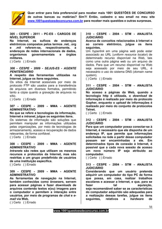 56
www.1001questoesdeconcurso.com.br
Quer entrar para lista preferencial para receber mais 1001 QUESTÕES DE CONCURSO
de outras bancas ou matérias? Sim?! Então, cadastre o seu email no meu site
www.1001questoesdeconcurso.com.br para receber mais questões e outras surpresas.
305 - CESPE - 2011 - PC-ES - CARGOS DE
NÍVEL SUPERIOR
Na Internet, os sufixos de endereços
eletrônicos compostos pelos termos .net, .org
e .mil referem-se, respectivamente, a
endereços de redes internacionais de dados,
organismos governamentais e órgãos
militares.
( ) Certo ( ) Errado
306 - CESPE - 2009 - SEJUS-ES - AGENTE
PENITENCIÁRIO
A respeito das ferramentas utilizadas na
Internet, julgue os itens seguintes.
Os sítios da Internet acessíveis por meio de
protocolo FTP são usados para a transferência
de arquivos em diversos formatos, permitindo
tanto a cópia quanto a gravação de arquivos no
sítio.
( ) Certo ( ) Errado
307 - CESPE - 2009 - MMA - AGENTE
ADMINISTRATIVO
No que se refere a tecnologias da informação,
Internet e intranet, julgue os seguintes itens.
Os sistemas de informação são soluções que
permitem manipular as informações utilizadas
pelas organizações, por meio de tecnologias de
armazenamento, acesso e recuperação de dados
relevantes, de forma confiável.
( ) Certo ( ) Errado
308 - CESPE - 2009 - MMA - AGENTE
ADMINISTRATIVO
Intranets são redes que utilizam os mesmos
recursos e protocolos da Internet, mas são
restritas a um grupo predefinido de usuários
de uma instituição específica.
( ) Certo ( ) Errado
309 - CESPE - 2009 - MMA - AGENTE
ADMINISTRATIVO
As ferramentas de navegação na Internet,
também conhecidas como browsers, servem
para acessar páginas e fazer downloads de
arquivos contendo textos e(ou) imagens para
o computador e permitem a interação entre
usuários, por meio de programas de chat e e-
mail via Web.
( ) Certo ( ) Errado
310 - CESPE - 2004 - STM - ANALISTA
JUDICIÁRIO
Acerca de conceitos relacionados à Internet e
ao correio eletrônico, julgue os itens
seguintes.
Um hyperlink em uma página web pode estar
associado ao URL (uniform resource locator) de
determinado recurso disponível na Web, tais
como uma outra página web ou um arquivo de
dados. Para que um recurso disponível na Web
seja acessado por meio de seu URL, é
necessário o uso do sistema DNS (domain name
system).
( ) Certo ( ) Errado
311 - CESPE - 2004 - STM - ANALISTA
JUDICIÁRIO
No acesso a páginas da Web, quando a
tecnologia http é utilizada, o download de
informação é realizado por meio do protocolo
Gopher, enquanto o upload de informações é
realizado por meio do conjunto de protocolos
Telnet.
( ) Certo ( ) Errado
312 - CESPE - 2004 - STM - ANALISTA
JUDICIÁRIO
Para que um computador possa conectar-se à
Internet, é necessário que ele disponha de um
endereço IP, que permite que informações
solicitadas na rede a partir desse computador
possam ser encaminhadas a ele. Em
determinados tipos de conexão à Internet, é
possível que a cada nova sessão de acesso
um novo número IP seja atribuído ao
computador.
( ) Certo ( ) Errado
313 - CESPE - 2004 - STM - ANALISTA
JUDICIÁRIO
Considerando que um usuário pretenda
adquirir um computador do tipo PC de forma
que possa, em casa, realizar trabalhos
escolares e acessar a Internet, e que, para se
fazer tal aquisição,
seja recomendável saber se as características
do computador adquirido são adequadas para
a realização dessas tarefas, julgue os itens
seguintes, relativos a hardware de
 
